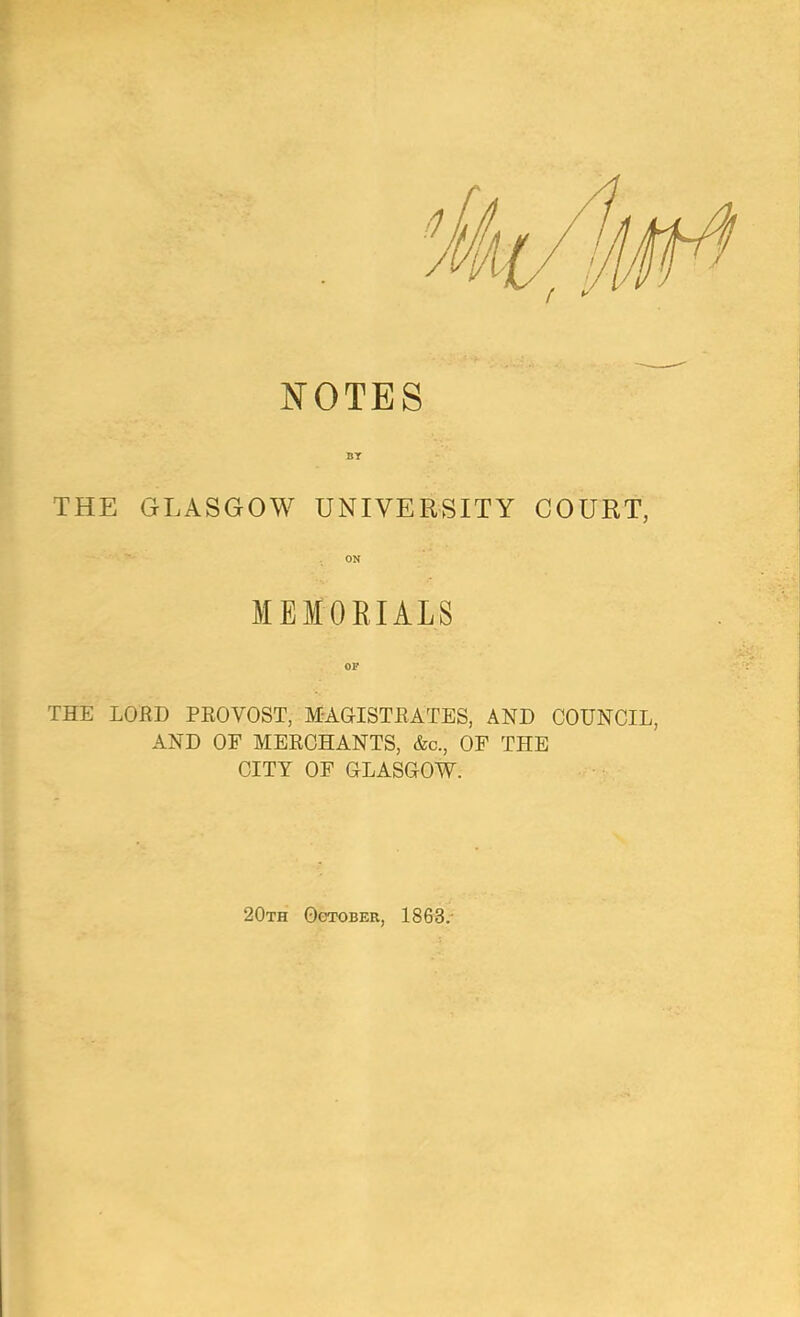 NOTES THE GLASGOW UNIVERSITY COURT, ON MEMORIALS THE LOED PEOVOST, MAGISTEATES, AND COUNCIL, AND OF MERCHANTS, &c., OF THE CITY OF GLASOOW. 20th OeroBER, 1863/