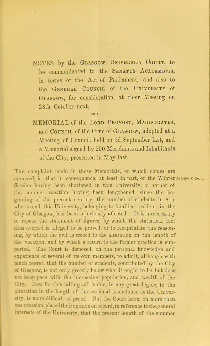 NOTES by the Glasgow University Court, to bo communicated to the Senatus Academicus, in terms of the Act of Parliament, and also to the General Council of the University of Glasgow, for consideration, at their Meeting on 28th October next, ON A MEMORIAL of the Lord Provost, Magistrates, and Council of the City of Glasgow, adopted at a Meeting of Council, held on 3d September last, and a Memorial signed by 200 Merchants and Inhabitants of the City, presented in May last. The complaint made in these Memorials, of which copies are annexed, is, that in consequence, at least in part, of the Winter Appendix No. i. Session having been shortened in this University, or rather of the summer vacation having been lengthened, since the be- ginning of the present century, the number of students in Aids who attend this University, belonging to families resident in the City of Glasgow, has been injuriously affected. It is unnecessary to repeat the statement of figures, by which the statistical fact thus averred is alleged to he proved, or to recapitulate the reason- ing, by which the evil is traced to the alteration on the length of the vacation, and by which a return to the former practice is sup- ported. The Court is disposed, on the personal knowledge and experience of several of its own members, to admit, although with much regret, that the number of students, contributed by the City of Glasgow, is not only greatly below what it ought to he, but does not keep pace with the increasing population, and wealth of the City. How far this falling off is due, in any great degree, to the alteration in the length of the sessional attendance at the Univer- sity, is more difficult of proof. But the Court have, on more than one occasion,placedtheiropinionon record,in reference tothegeneral interests of the University, that the present length of the summer