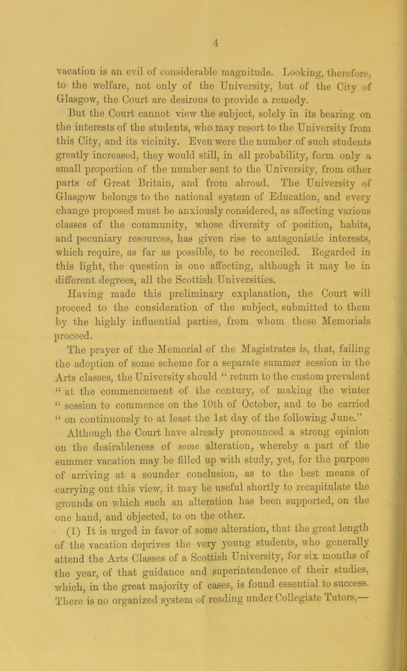 vacation is an evil of considerable magnitude. Looking, therefore, to the welfare, not only of the University, but of the City of Glasgow, the Court are desirous to provide a remedy. But the Court cannot view the subject, solely in its bearing on the interests of the students, who may resort to the University from this City, and its vicinity. Even were the number of such students greatly increased, they would still, in all probability, form only a small proportion of the number sent to the University, from other parts of Great Britain, and from abroad. The University of Glasgow belongs to the national system of Education, and every change proposed must be anxiously considered, as affecting various classes of the community, whose diversity of position, habits, and pecuniaiy resources, has given rise to antagonistic interests, which requii’e, as far as possible, to be reconciled. Kegarded in this light, the question is one affecting, although it may be in different degrees, all the Scottish Universities. Having made this preliminary explanation, the Court will proceed to the consideration of the subject, submitted to them by the highly influential parties, from whom these Memorials proceed. The prayer of the Memorial of the Magistrates is, that, failing the adoption of some scheme for a separate summer session in the Arts classes, the University should “ return to the custom prevalent “ at the commencement of the century, of making the winter “ session to commence on the 10th of October, and to be carried “ on continuously to at least the 1st day of the following June.” Although the Court have already pronounced a strong opinion on the desirableness of some alteration, whereby a part of the summer vacation may be filled up with study, yet, for the purpose of arriving at a sounder conclusion, as to the best means of carrying out this view, it may be useful shortly to recapitulate the grounds on which such an alteration has been supported, on the one hand, and objected, to on the other. (1) It is urged in favor of some alteration, that the great length of the vacation deprives the very j'oung students, who generally attend the Arts Classes of a Scottish University, for six months of the year, of that guidance and superintendence of their studies, which, in the great majority of cases, is found essential to success. There is no organized system of reading under Collegiate Tutors,