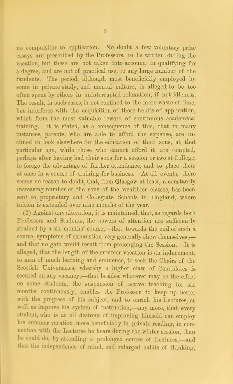 essays are prescribed by the Professors, to be written during the vacation, but these are not taken into account, in qualifying for a degree, and are not of practical use, to any large number of the Students. The period, although most beneficially employed by some in private study, and mental culture, is alleged to be too often spent by others in uninterrupted relaxation, if not idleness. The result, in such cases, is not confined to the mere waste of time, but interferes with the acquisition of those habits of application, which form the most valuable reward of continuous academical training. It is stated, as a consequence of this, that in many instances, parents, who are able to afford the expense, are in- clined to look elsewhere for the education of their sons, at that particular age, while those who cannot afford it are tempted, perhaps after having had their sons for a session or two at College, to forego the advantage of further attendance, and to place them at once in a course of training for business. At all events, there seems no reason to doubt, that, from Glasgow at least, a constantly increasing number of the sons of the wealthier classes, has been sent to proprietary and Collegiate Schools in England, where tuition is extended over nine months of the year. (2) Against any alteration, it is maintained, that, as regards both Professors and Students, the powers of attention are sufficiently strained by a six months’ course,—that towards the end of such a course, symptoms of exhaustion very generally shew themselves,— and that no gain would result from prolonging the Session. It is alleged, that the length of the summer vacation is an inducement, to men of much learning and eminence, to seek the Chairs of the Scottish Universities, whereby a higher class of Candidates is secured on any vacancy,—that besides, whatever may be the effect on some students, the suspension of active teaching for six months continuously, enables the Professor to keep up better with the progress of his subject, and to enrich his Lectures, as well as improve his system of instruction,—nay more, that every student, who is at all desirous of improving himself, can employ his summer vacation more beneficially in private reading, in con- nection with the Lectures he hears during the winter session, than he could do, by attending a prolonged course of Lectures,—and that the independence of mind, and enlarged habits of thinking.