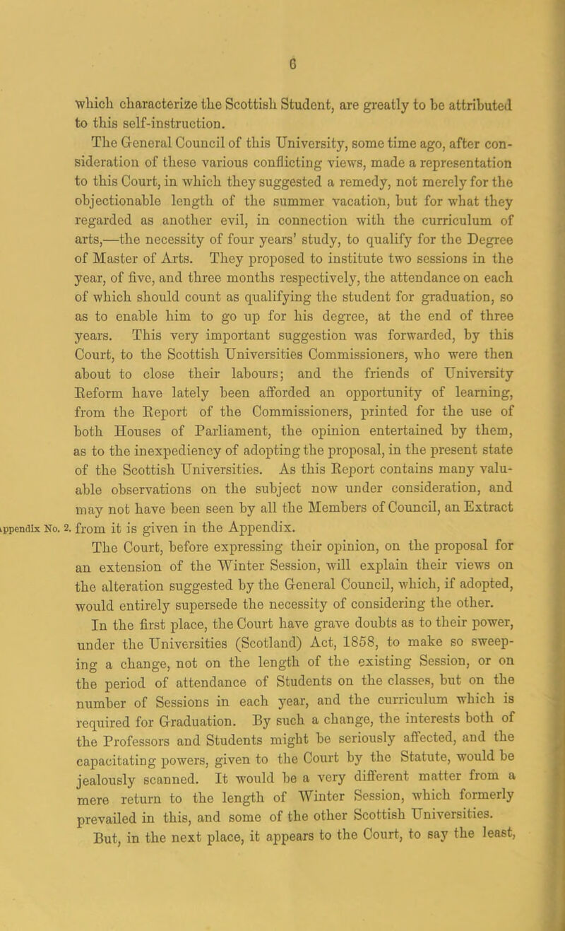 G ■which characterize the Scottish Student, are greatly to he attributed to this self-instruction. The General Council of this University, some time ago, after con- sideration of these various conflicting views, made a representation to this Court, in which they suggested a remedy, not merely for the ohjectionahle length of the summer vacation, hut for what they regarded as another evil, in connection with the curriculum of arts,—the necessity of four years’ study, to qualify for the Degree of Master of Arts. They proposed to institute two sessions in the year, of five, and three months respectively, the attendance on each of which should count as qualifying the student for graduation, so as to enable him to go up for his degree, at the end of three years. This very important suggestion was forwarded, by this Court, to the Scottish Universities Commissioners, who were then about to close their labours; and the friends of University Eeform have lately been afforded an opportunity of learning, from the Eeport of the Commissioners, printed for the use of both Houses of Parliament, the opinion entertained by them, as to the inexpediency of adopting the proposal, in the present state of the Scottish Universities. As this Eeport contains many valu- able observations on the subject now under consideration, and may not have been seen by all the Members of Council, an Extract ippendbc No. 2. from it is given in the Appendix. The Court, before expressing their opinion, on the proposal for an extension of the Winter Session, will explain their views on the alteration suggested by the General Council, which, if adopted, would entirely supersede the necessity of considering the other. In the first place, the Court have grave doubts as to their power, under the Universities (Scotland) Act, 1858, to make so sweep- ing a change, not on the length of the existing Session, or on the period of attendance of Students on the classes, hut on the number of Sessions in each 3^ear, and the curriculum which is required for Graduation. By such a change, the interests both of the Professors and Students might be seriously affected, and the capacitating powers, given to the Court by the Statute, would be jealously scanned. It would he a very different matter from a mere return to the length of Winter Session, which formerly prevailed in this, and some of the other Scottish Universities. But, in the next place, it appears to the Court, to say the least,