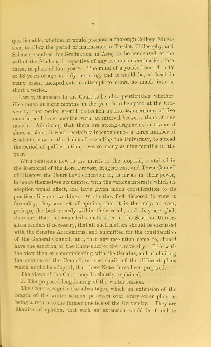 questionable, ■whether it woxild promote a thorough College Educa- tion, to allow the period of instruction in Classics, Philosophy, and [ Science, required for Graduation in Arts, to be condensed, at the t will of the Student, irrespecti'V'e of any entrance examination, into , three, in place of four years. The mind of a youth from 14 to 17 | or 18 years of age is only maturing, and it would be, at least in many cases, inexpedient to attempt to crowd so much into so short a period. ; Lastly, it appears to the Court to be also questionable, whether, , if so much as eight months in the year is to be spent at the Uni- versity, that period should be broken up into two sessions, of five months, and three months, with an interval between them of one ^ month. Admitting that there are strong arguments in favour of ‘ short sessions, it would certainly inconvenience a large number of , Students, now in the habit of attending the University, to spread F the period of public tuition, over so many as nine months in the f year. | With reference now to the merits of the proposal, contained in | the Memorial of the Lord Provost, Magistrates, and To'wn Council | of Glasgow, the Court have endeavoured, as far as in their poAver, | to make themselves acquainted with the various interests which its f adoption would affect, and have given much consideration to its < practicability and working. While they feel disposed to view it i favorably, they are not of opinion, that it is the only, or even, j perhaps, the best remedy Avithin their reach, and they are glad, I therefore, that the amended constitution of the Scottish Univer- ; sities renders it necessary, that all such matters should be discussed ! with the Senatus Academicus, and submitted for the consideration ' ^ ] of the General Council, and, that any resolution come to, should i have the sanction of the Chancellor of the University. It is with the view then of communicating with the Senatus, and of eliciting the opinion of the Council, on the merits of the different plans which might be adopted, that these Notes have been prepared. The views of the Court may be shortly explained. I. The proposed lengthening of the Avinter session. The Court recognise the advantages, Avhich an extension of the length of the winter session possesses over every other plan, as being a return to the former practice of the University. They are likewise of opinion, that such an extension Avould be found to I