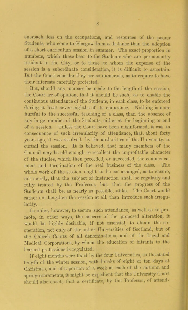 encroach loss on the occupations, and resources of the poorer Students, who come to G-lasgow from a distance than the adoption of a short curriculum session in summer. The exact proportion in numbers, wdiich these hear to the Students who are permanently resident in the City, or to those to whom the expense of the session is a subordinate consideration, it is difficult to ascertain. But the Court consider they are so numerous, as to require to have their interests carefully protected. But, should any increase be made to the length of the session, the Court are of opinion, that it should be such, as to enable the continuous attendance of the Students, in each class, to be enforced during at least seven-eighths of its endurance. Nothing is more hurtful to the successful teaching of a class, than the absence of any large number of the Students, either at the beginning or end of a session. Unless the Court have been misinformed, it was in consequence of such irregularity of attendance, that, about forty years ago, it was resolved, by the authorities of the University, to curtail the session. It is believed, that many members of the Council may be old enough to recollect the unprofitable character of the studies, which then preceded, or succeeded, the commence- ment and termination of the real business of the class. The whole work of the session ought to be so' arranged, as to ensure, not merely, that the subject of instructioji shall be regularly and fully treated by the Professor, but, that the progress of the Students shall be, as nearly as possible, alike. The Court would rather not lengthen the session at all, than introduce such irregu- larity. In order, however, to secure such attendance, as well as to pro- mote, in other ways, the success of the proposed alteration, it would be highly desirable, if not essential, to obtain the co- operation, not only of the other Universities of Scotland, but of the Church Courts of all denominations, and of the Legal and Medical Coiq)orations, by whom the education of intrants to the learned professions is regulated. If eight months Avere fixed by the four Universities, as the stated length of the winter session, with breaks of eight or ten days at Christmas, and of a portion of a week at each of the autumn and spring sacraments, it might be expedient that the University Court should also enact, that a certificate, by the Professor, of attend-