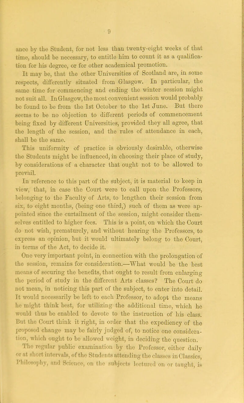 ftuco by the Studeut, for not less than twenty-eight weeks of that time, should bo necessary, to entitle him to count it as a qualifica- tion for his degree, or for other academical promotion. It may be, that the other Universities of Scotland are, in some respects, differently situated from Grlasgow. In particular, the same time for commencing and ending the winter session might not suit all. In Grlasgow, the most convenient session would probably be found to be from the 1st October to the 1st June. But there seems to be no objection to different periods of commencement being fixed by different Universities, provided they all agree, that the length of the session, and the rules of attendance in each, shall be the same. This uniformity of practice is obviously desirable, otherwise the Students might be influenced, in choosing their place of study, by considerations of a character that ought not to be allowed to prevail. In reference to this part of the subject, it is material to keep in view, that, in case the Court were to call upon the Professors, belonging to the Faculty of Arts, to lengthen their session from six, to eight months, (being one third,) such of them as were ap- pointed since the curtailment of the session, might consider them- selves entitled to higher fees. This is a point, on which the Court do not wish, prematurely, and without hearing the Professors, to express an opinion, but it would ultimately belong to the Court, in terms of the Act, to decide it. One very important point, in connection with the prolongation of the session, remains for consideration.—What would be the best means of securing the benefits, that ought to result from enlarging the period of study in the different Arts classes? The Coiu-t do not mean, in noticing this part of the subject, to enter into detail. It would necessarily be left to each Professor, to adopt the means he might think best, for utilizing the additional time, which he would thus be enabled to devote to the instruction of his class. But the Court think it right, in order that the expediency of the proposed change may be fairly judged of, to notice one considera- tion, which ought to be allowed weight, in deciding the question. The regular i>ublic examination by the Professor, either daily or at short intervals, of the Students attending the classes in Classics, Philosophy, and Sciejjce, on the subjects lectured on or taught, is