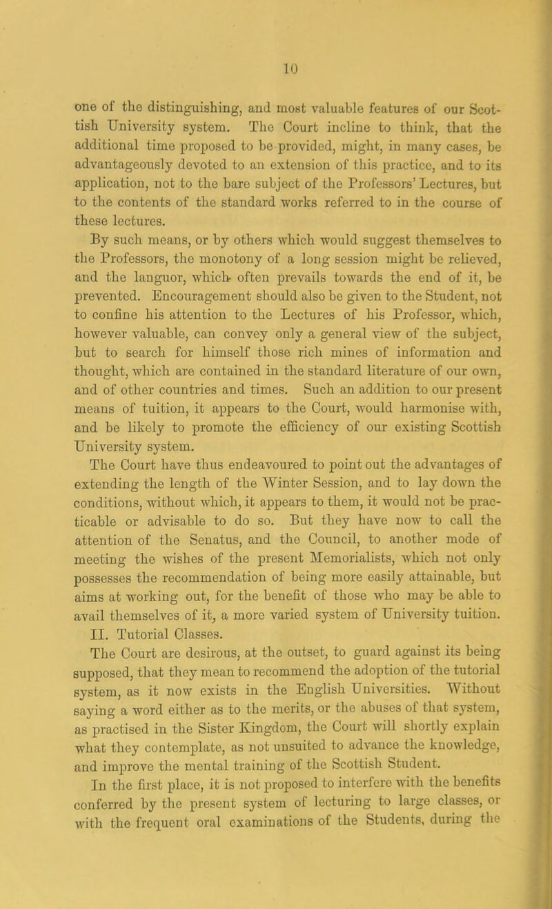 one of the distinguishing, and most valuable features of our Scot- tish University system. The Court incline to think, that the additional time proposed to he provided, might, in many cases, be advantageously devoted to an extension of this practice, and to its application, not to the bare subject of the Professors’ Lectures, but to the contents of the standard works referred to in the course of these lectures. By such means, or by others which would suggest themselves to the Professors, the monotony of a long session might he relieved, and the languor, which, often prevails towards the end of it, be prevented. Encouragement should also he given to the Student, not to confine his attention to the Lectures of his Professor, which, however valuable, can convey only a general view of the subject, hut to search for himself those rich mines of information and thought, which are contained in the standard literature of our own, and of other countries and times. Such an addition to our present means of tuition, it appears to the Court, would harmonise with, and he likely to promote the efficiency of our existing Scottish University system. The Court have thus endeavoured to point out the advantages of extending the length of the Winter Session, and to lay down the conditions, without which, it appears to them, it would not he prac- ticable or advisable to do so. But they have now to call the attention of the Senatus, and the Council, to another mode of meeting the wishes of the present Memorialists, which not only possesses the recommendation of being more easily attainable, hut aims at working out, for the benefit of those who may be able to avail themselves of it, a more varied system of University tuition. II. Tutorial Classes. The Court are desirous, at the outset, to guard against its being supposed, that they mean to recommend the adoption of the tutorial system, as it now exists in the English Universities. Without saying a word either as to the merits, or the abuses of that system, as practised in the Sister Kingdom, the Court will shortly explain what they contemplate, as not uusuited to advance the knowledge, and improve the mental training of the Scottish Student. In the first place, it is not proposed to interfere with the benefits conferred by the present system of lecturing to large classes, or with the frequent oral examinations of the Students, during the