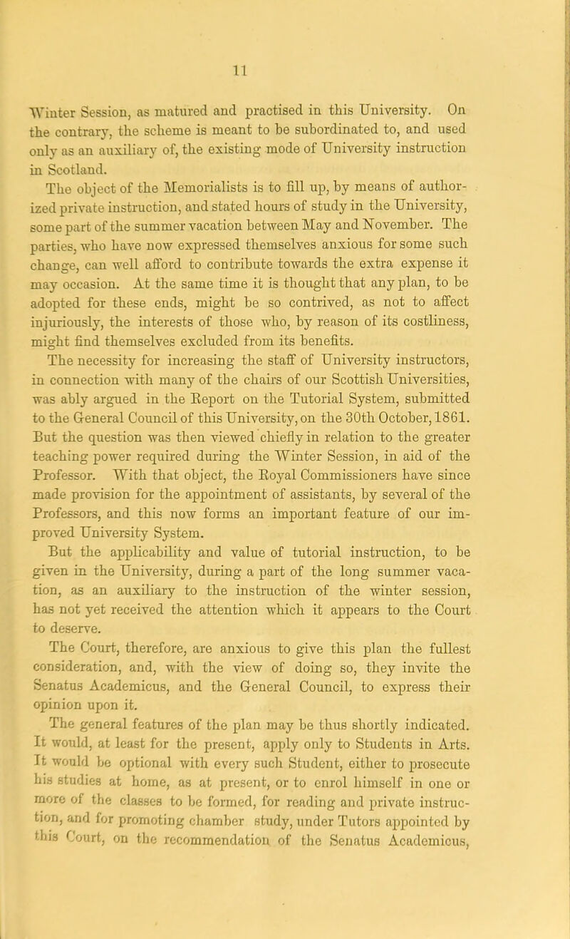 lYinter Session, as matnred and practised in this University. On the contrary, the scheme is meant to be subordinated to, and used only as an auxiliary of, the existing mode of University instruction in Scotland. The object of the Memorialists is to fill up, by means of author- ized private instruction, and stated hours of study in the University, some part of the summer vacation between May and November. The parties, who have now expressed themselves anxious for some such change, can well ajBford to contribute towards the extra expense it may occasion. At the same time it is thought that any plan, to be adopted for these ends, might be so contrived, as not to affect injuriously, the interests of those who, by reason of its costliness, might find themselves excluded from its benefits. The necessity for increasing the staff of University instructors, in connection with many of the chairs of our Scottish Universities, was ably argued in the Eeport on the Tutorial System, submitted to the General Council of this University, on the 30th October, 1861. But the question was then viewed chiefly in relation to the greater teaching power required during the Winter Session, in aid of the Professor. With that object, the Eoyal Commissioners have since made provision for the appointment of assistants, by several of the Professors, and this now forms an important feature of our im- proved University System. But the applicability and value of tutorial instruction, to be given in the University, during a part of the long summer vaca- tion, as an auxiliary to the instruction of the winter session, has not yet received the attention which it appears to the Court to deserve. The Court, therefore, are anxious to give this plan the fullest consideration, and, with the view of doing so, they invite the Senatus Academicus, and the General Council, to express their opinion upon it. The general features of the plan may be thus shortly indicated. It would, at least for the present, apply only to Students in Arts. It would be optional with every such Student, either to prosecute his studies at home, as at present, or to enrol himself in one or more of the classes to be formed, for reading and private instruc- tion, and for promoting chamber study, under Tutors appointed by this Court, on the recommendation of the Senatus Academicus,