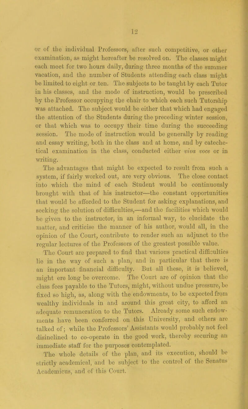 or of tlic individual Professors, after sucli competitive, or other examination, as might hereafter he resolved on. The classes might each meet for two hours daily, during three months of the summer vacation, and the numher of Students attending each class might he limited to eight or ten. The subjects to he taught hy each Tutor in his classes, and the mode of instruction, would he prescrihed hy the Professor occupying the chair to which each such Tutorship was attached. The subject would be either that which had engaged the attention of the Students during the preceding winter session, or that which was to occupy their time during the succeeding session. The mode of instruction would he generally hy reading and essay writing, both in the class and at home, and by cateche- tical examination in the class, conducted either viva voce or in writing. The advantages that might he expected to result from such a system, if fairly worked out, are very obvious. The close contact into which the mind of each Student would he continuously brought with that of his instructor—the constant opportunities that would be afforded to the Student for asking explanations, and seeking the solution of difficulties,—and the facilities which would he given to the instmctor, in an informal way, to elucidate the matter, and criticise the manner of his author, would all, in the opinion of the Court, contribute to render such an adjunct to the regular lectures of the Professors of the greatest possible value. The Court are prepared to find that various practical difficulties lie in the way of such a plan, and in particular that there is an important financial difficulty. But all these, it is believed, might ere long be overcome. The Court are of opinion that the class fees payable to the Tutors, might, without undue pressure, be fixed so high, as, along with the endowments, to be expected from wealthy individuals in and around this great city, to afford an adequate remuneration to the Tutors. Already some such endow- ments have been conferred on this University, and others are talked of; while the Professors’ Assistants would probably not feel disinclined to co-operate in the good work, thereby securing an immediate staff for the purposes contemplated. The whole details of the plan, and its execution, should he strictly academical, and he subject to the control of the Senatus Academicus, and of this Court.