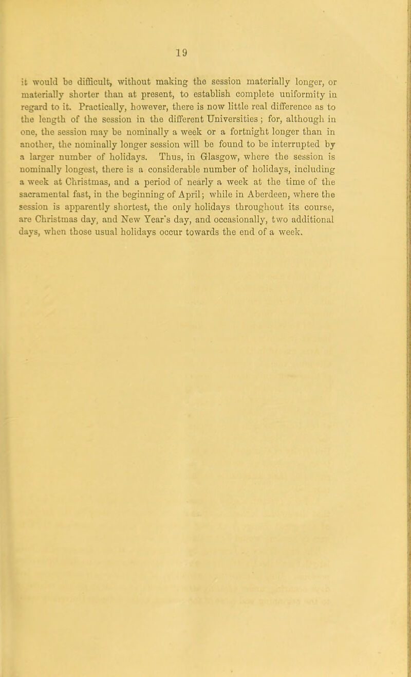 it would be difficult, without making the session materially longer, or materially shorter than at present, to establish complete uniformity in regard to it. Practically, however, there is now little real difference as to the length of the session in the different Universities; for, although in one, the session may be nominally a week or a fortnight longer than in another, the nominally longer session will be found to be interrupted by a larger number of holidays. Thus, in Glasgow, where the session is nominally longest, there is a considerable number of holidays, including a week at Christmas, and a period of nearly a week at the time of the sacramental fast, in the beginning of April; while in Aberdeen, where the session is apparently shortest, the only holidays throughout its course, are Christmas day, and New Tear’s day, and occasionally, two additional days, when those usual holidays occur towards the end of a week.