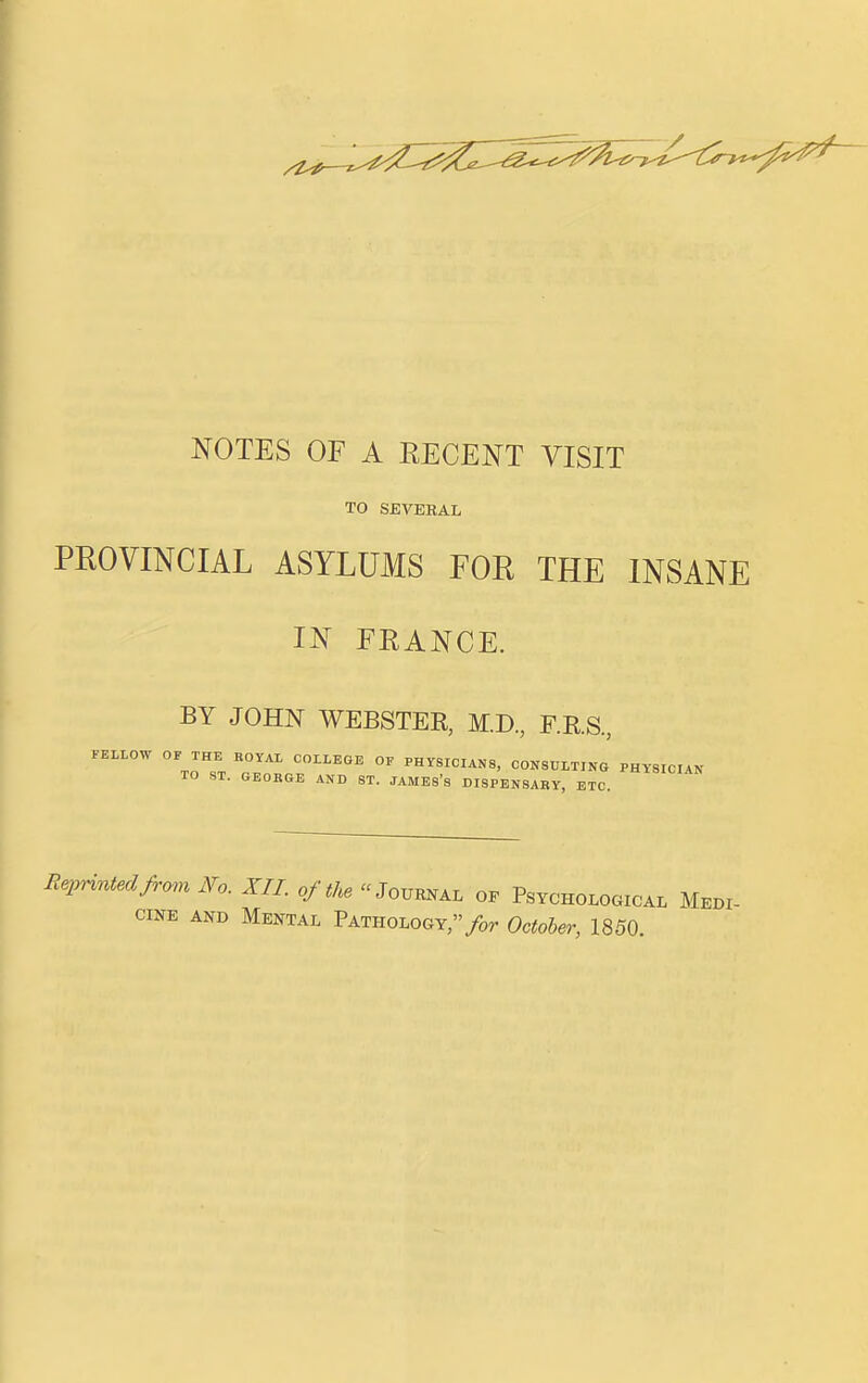 NOTES OF A EECENT VISIT TO SEVERAL PROVINCIAL ASYLUMS FOR THE INSANE IN FRANCE. BY JOHN WEBSTEE, M.D, F.RS., FELLOW OF THE KOYAL COLLEGE OF PHYSICIANS, CONSULTING PHYSICIAN TO ST. GEOBGE AND ST. JAMES's DISPENSARY, ETC. Reprinted from No. XII. of the Journal oe Psycholooical Medi- cine AND Mental Pathology,/or October, 1850.