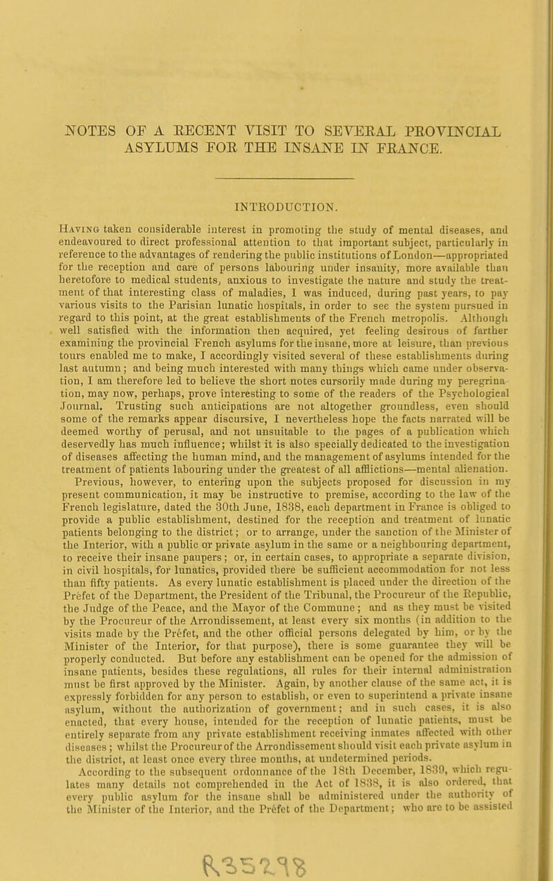 NOTES OF A EECENT VISIT TO SEVERAL PEOVINCIAL ASYLUMS FOR THE INSANE IN FRANCE. INTEODUCTION. Having taken considerable interest in promoting the study of mental diseases, and endeavoured to direct professional attention to that important subject, particularly in reference to the advantages of rendering the public institutions of London—appropriated for the reception and care of persons labouring under insanity, more available than heretofore to medical students, anxious to investigate the nature and study the treat- ment of that interesting class of maladies, 1 was induced, during past years, to pay various visits to the Parisian lunatic hospitals, in order to see the system pursued in regard to this point, at the great establishments of the French metropolis. Although well satisfied with the information then acquired, yet feeling desirous of farther examining the provincial French asylums for the insane, more at leisure, than previous tours enabled me to make, I accordingly visited several of these establishments during last autumn; and being much interested with many things which came under observa- tion, I am therefore led to believe the short notes cursorily made during my peregrina tion, may now, perhaps, prove interesting to some of the readers of the Psychological Journal. Trusting such anticipations are not altogether groundless, even should some of the remarks appear discursive, I nevertheless hope the facts narrated will be deemed worthy of perusal, and not unsuitable to tlie pages of a publication which deservedly has much influence; whilst it is also specially dedicated to the investigation of diseases affecting the human mind, and the management of asylums intended for the treatment of patients labouring under the gi'eatest of all afflictions—mental alienation. Previous, however, to entering upon the subjects proposed for discussion in ray present communication, it may be instructive to premise, according to the law of the French legislature, dated the 30th June, 1838, each department in France is obliged to provide a public establishment, destined for the reception and treatment of lunatic patients belonging to the district; or to arrange, under the sanction of the Jlinister of the Interior, with a public or private asylum in the same or a neighbouring department, to receive their insane paupers; or, in certain cases, to appropriate a separate division, in civil hospitals, for lunatics, provided there be sufficient accommodation for not less than fifty patients. As every lunatic establishment is placed under the direction of the Prefet of the Department, the President of the Tribunal, the Procureur of the Republic, the Judge of the Peace, and the Mayor of the Commune ; and as they must be visited by the Procureur of the Arrondissement, at least every six months (in addition to the visits made by the Prefet, and the other official persons delegated by him, or by the Minister of the Interior, for tliat purpose), theie is some guarantee they will be properly conducted. But before any establishment can be opened for the admission of insane patients, besides these regulations, all rules for their internal administration must be first approved by the Minister. Again, by another clause of the same act, it is expressly forbidden for any person to establish, or even to superintend a private insane asylum, without the authorization of government; and in such cases, it is also enacted, that every house, intended for the reception of lunatic patients, must be entirely separate from any private establishment receiving inmates affected with other diseases ; whilst the Procureur of the Arrondissement should visit each private asylum in the district, at least once every three monllis, at undetermined periods. According to the subsequent ordonnance of the 18th December, 1830, which regu- lates many details not comprehended in the Act of 1838, it is also ordered, that every public asylum for the insane shall be administered under the authority of the Minister of the Interior, and the Prefet of the Department; who are to be assisted