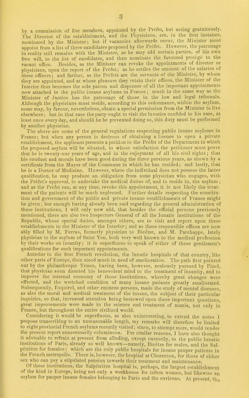 8 by a commission of five members, appointed by the Prefet, but acting gratuitously. The Director of Uie establishment, and the Physicians, are, in the first instance, nominated by the Minister; but if vacancies afterwards occur, the Minister must appoint from a list of three candidates proposed by the Prefet. However, the patronage in reality still remains with the Minister, as he may add certain parties, of his own free will, to the list of candidates, and then nominate the favoured protege to the vacant office. Besides, as the Minister can revoke the appointments of director or physiciaus, upon the report of the Prefet; as he settles the amount of tlie salaries of these officers; and farther, as tlie Prefets are the servants of the Minister, by whom they are appointed, and at whose pleasure they retain their offices, the Minister of the Interior thus becomes the sole patron and dispenser of all the important appointments now attached to the public insane asylums in France; much in the same way as the Miuister of Justice has the patronage of those in the law and legal tribunals. Although the physicians must reside, according to this ordonnanee, within the asylum, some may, by favour, nevertheless, obtain a special permission from the Minister to live elsewhere; but in that case the party ought to visit the lunatics confided to his care, at least once every day, and should he be prevented doing so, this duty must he performed by another physician. The above are some of the general regulations respecting public insane asylums in France; but when any person is desirous of obtaining a licence to open a private establishment, the applicant presents a petition (o the Prefet of the Department in which the proposed asylum will be situated, to whose satisfaction the petitioner must prove that he is twenty-one years of age, and in the enjoyment of all his civil rights; that Lis conduct and morals have been good during the three previous years, as shown by a certificate from the Mayor of the Commune in whicli be has resided; and lastly, tliat he is a Doctor of Medicine. However, where the individual does not possess the latter qualification, he may produce an obligation from some physician who engages, with the Prefet's approval, to undertake the medical duties of, and to reside in, the asylum ; and as the Prefet cau, at any time, revoke this appointment, it is not likely the treat- ment of the patients will be much neglected. Furtlier details respecting the constitu- tion and government of the public and private insane establishments of France might be given; but enough having already been said regarding the general administration of these institutions, I will only now add, that besides the official persons previously mentioned, there are also two Inspectors General of all the lunatic institutions of the Republic, whose special duties, amongst others, are to visit and report upon these establishments to the Minister of the Interior; and as these I'esponsible offices are now ably filled by M. Ferrus, formerly physician to Bicetre, and M. Parcbappe, lately phy.sician to the asylum of Saint Yon, both very well known to the medical profession by their works on insanity; it is superfluous to speak of either of these gentlemen's qualifications for such important appointments. Anterior to the first French revolution, the lunatic hospitals of that country, like other parts of Europe, then stood much in need of amelioration. The path first pointed out by the pliilanthropic Tenon, having been, however, zealously pursued by Pinel, that physician soon directed his benevolent mind to the treatment of insanity, and to improve the internal economy of those institutions, whereby great changes were effected, and the wretched condition of many insane patients greatly ameliorated. Subsequently, Esquirol, and other eminent persons, made the study of mental diseases, as also the moral and medical treatment of the insane, the subject of their particular inquiries, so that, increased attention being bestowed upon these important questions, great improvements were made in the science and treatment of mania, not only in France, but throughout the entire civilized world. Considering it would be superfluous, as also nninlorestiiig, to extend the notes 1 propose transcribing to an unreasonable length, my remarks will therefore be limited to eight provincial French asylums recently visited; since, to attempt more, would render the present report unnecessarily voluminous. For similar reasons, T have also thought it advisable to refrain at present from alluding, except cursorily, to the public lunatic institutions of Paris, already so well known—namely, Bicetre for males, and the Sal- petrifere for females; which arc the only public hospitals for insane pauper patients in the French metropolis. There is, however, the hospital at Charenton, for those of either sex who can pay a stipulated pension towards their treatment and maintenance. Of these institutions, the Siilpctriure hospital is, perhaps, the largest establishment of tlie kind in Europe, being not only a workhouse for infirm women, but likewise an asylum for pauper insane females belonging to Paris and the environs. At present, the