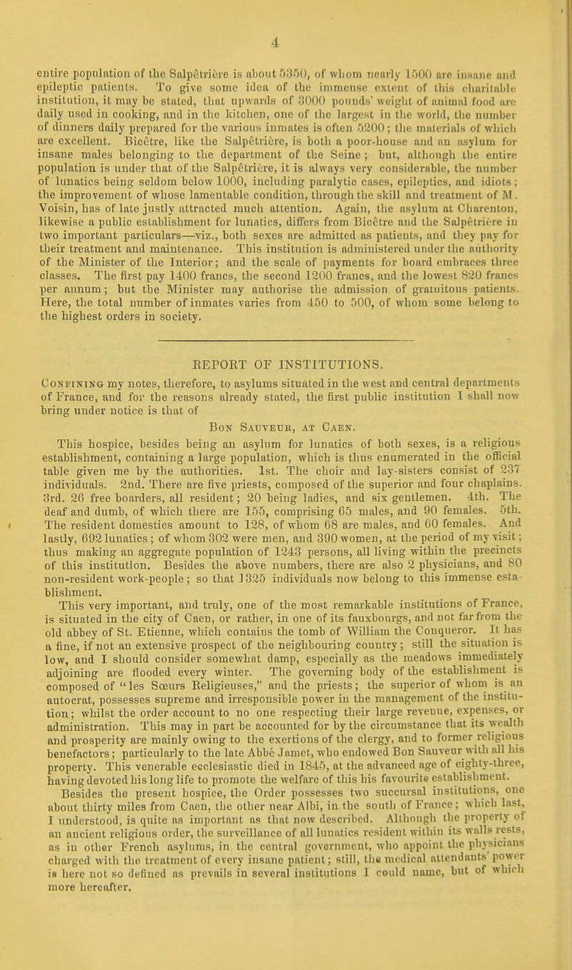 entire popiiliition of the Salpetriere is about MM, of wliom nearl>' ITiOO are innaiie and epileptic patieiUs. To give some idea of the immense extent of lliis cliaritalde institution, it may be staled, Ibat npwnrda of 0000 ponuds' woiglit of animal food are daily used in cooking, and in the kitchen, one of the largest in the world, the number of dinners daily prepared for the various inmates is often 0200 ; the materials of whicli are excellent. Bicctre, like the Salpetricre, is both a poor-house and an asylum for insane males belonging to the department of the Seine ; but, altlioiigh the entire population is under that of the Salpetricre, it is always very considerable, the number of lunatics being seldom below 1000, including paralytic cases, epileptics, and idiots; the improvement of whose lamentable condition, through the skill and treatment of M. Voisin, has of late justly attracted much attention. Again, the asylum at Charenton, likewise a public establishment for lunatics, differs from Bicetre and the Salpetricre in two important particulars—^viz., both sexes are admitted as patients, and they pay for their treatment and maintenance. This institution is administered under the niitliority of the Minister of tbe Interior; and the scale of payments for board embraces three classes. The first pay 1400 francs, the second 1200 francs, and the lowest 820 francs per annum; but the Minister may authorise the admission of gratuitous patients. Here, the total number of inmates varies from -150 to -500, of whom some belong to the highest orders in society. EEPOET OF INSTITUTIONS. Confining my notes, therefore, to asylums situated in the west and central departments of France, and for the reasons already stated, the first public institution 1 shall now bring under notice is that of Bon Sauveuu, at Caen. This hospice, besides being an asylum for lunatics of both sexes, is a religious establishment, containing a large population, which is thus enumerated in the official table given me by the authorities. 1st. The choir and lay-sisters consist of 237 individuals. 2nd. There are five priests, composed of the superior and four chaplains. 3rd. 20 free boarders, all resident; 20 being ladies, and six gentlemen. 4th. The deaf and dumb, of which there are 155, comprising 05 males, and 90 females. 5th. The resident domestics amount to 128, of whom 08 are males, and 00 females. And lastly, 092 lunatics ; of whom 302 were men, and 390 women, at the period of my visit; thus making an aggregate population of 1243 persons, all living within the precincts of this institution. Besides the above numbers, there are also 2 physicians, and 80 non-resident work-people; so that 1325 individuals now belong to this immense esta- blishment. This very important, and truly, one of the most remarkable institutions of France, is situated in the city of Caen, or rather, in one of its fauxhourgs, and not far from the old abbey of St. Etieune, which contains the tomb of William the Conqueror. It has a fine, if not an extensive prospect of the neighbouring country; still the situation is low, and I should consider somewhat damp, especially as the meadows immediately adjoining are flooded every winter. The governing body of the establishment is composed of  les Soeurs Eeligieuses, and the priests; the superior of whom is an autocrat, possesses supreme and irresponsible power in the management of the institu- tion ; whilst the order account to no one respecting their large revenue, expenses, or administration. This may in part be accounted for by the circumstance that its wealth and prosperity ai-e mainly owing to the exertions of the clergy, and to former religious benefactors; particularly to the late Abbe Jaraet, who endowed Bon Sauveur with all his property. This venerable ecclesiastic died in 1845, nt the advanced age of eighty-three, having devoted his long life to promote the welfare of this his favourite establishment. Besides the present hospice, the Order possesses two succursal institutions, one about thirty miles from Caen, the other near AIbi, in the south of France; which last, I understood, is quite as important as that now described. Although ihc property of an ancient religious order, the surveillance of all lunatics resident within its walls rests, as in other French asylums, in the central govornnieut, who appoint the physicians charged with the treatment of every insane patient; still, the medical attendants'power is here not so defined ns prevails in several institutions I could name, but of which more hereafter.