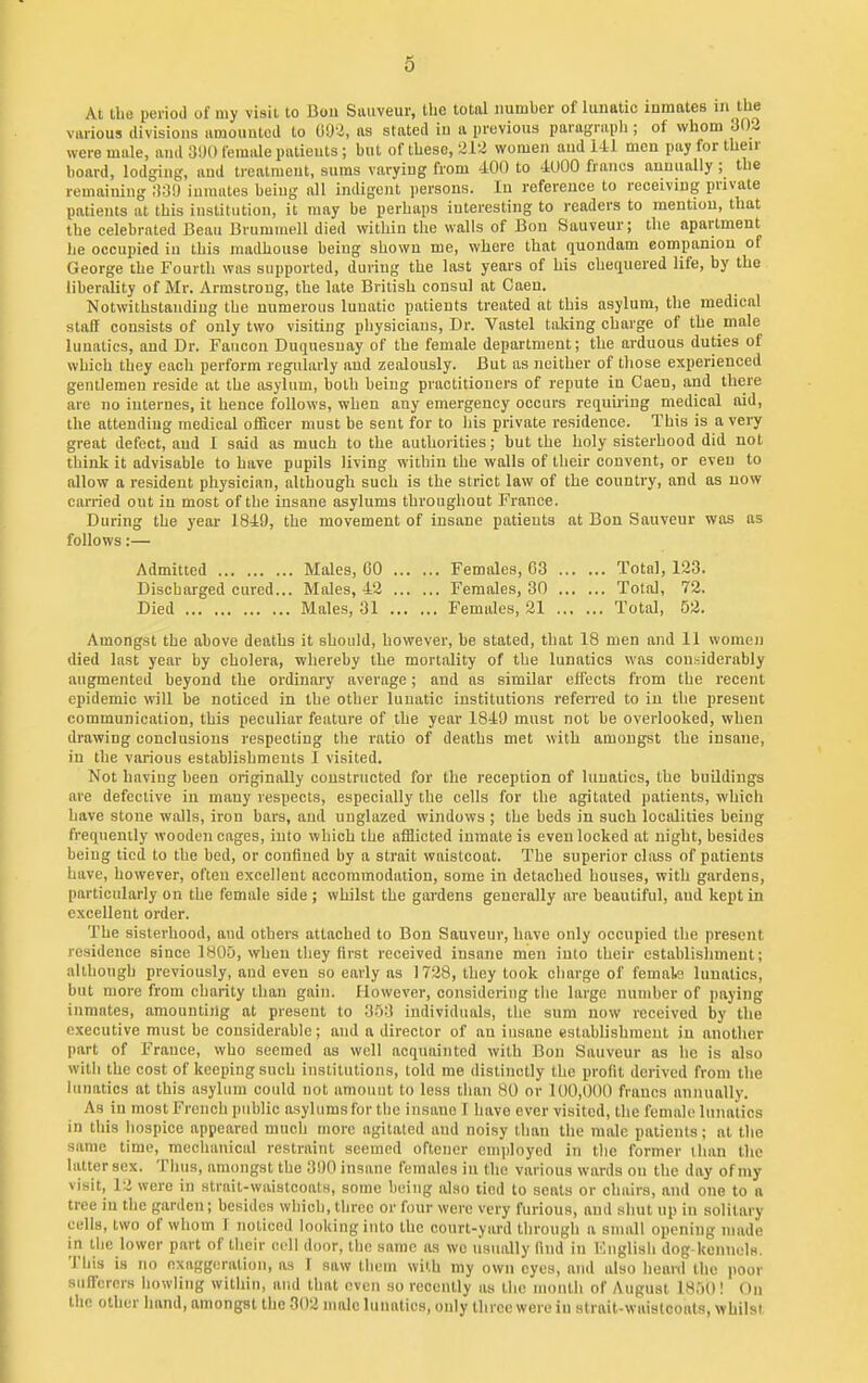 At llie period of my visit to Dou Sauveur, the total number of lunatic inmates m the various divisions uraounlcd to 09-2, as stated iu a previous paragraph ; of whom 303 were male, and female patients; but of these, 212 women and 141 men pay for then- board, lodging, aud treatment, sums varying from 400 to 4000 francs annually ; the remaiuing ;i:3!l inmates being all indigent persons. In reference to receiving private patients at this institution, it may be perhaps interesting to readers to mention, that the celebrated Beau Brnmmell died within the walls of Bon Sauveur; the apartment he occupied iu this madhouse being shown me, where that quondam eompamon of George the Fourth was supported, during the last years of his chetiuered life, by the liberality of Mr. Armstrong, the late British consul at Caeu. Notwithstanding the numerous lunatic patients treated at this asylum, the medical staff consists of only two visiting pliysicians. Dr. Vastel taking charge of the male lunatics, and Dr. Faucon Duquesnay of the female department; the arduous duties of which they each perform regularly aud zealously. But as neither of those experienced gentlemen reside at the asylum, both being practitioners of repute in Caen, and there are no internes, it hence follows, when any emergency occurs reqim-ing medical aid, the attending medical officer must be sent for to his private residence. This is a very great defect, aud I said as much to the authorities; but the holy sisterhood did not think it advisable to have pupils living within the walls of their convent, or even to allow a resident physician, although such is the strict law of the country, and as now carried out in most of the insane asylums throughout France. During the year 1849, the movement of insane patients at Bon Sauveur was as follows:— Admitted Males, GO Females, 63 Total, 123. Discharged cured... Males, 42 Females, 30 Total, 72. Died Males, 31 Females, 21 Total, 52. Amongst the above deaths it should, however, be stated, that 18 men and 11 women died last year by cholera, whereby the mortality of the lunatics was considerably augmented beyond the ordinary average; and as similar effects from the recent epidemic will be noticed in the other lunatic institutions referred to iu the present communication, this peculiar feature of the year 1849 must not be overlooked, when drawing conclusions respecting the ratio of deaths met with amongst the insane, in the various establishments 1 visited. Not having been originally constructed for the reception of lunatics, the buOdings are defective in many respects, especially the cells for the agitated patients, which have stone walls, iron bars, and uuglazed windows ; the beds in such localities being frequently wooden cages, into which the afflicted inmate is even locked at night, besides being tied to the bed, or confined by a strait waistcoat. The superior class of patients liavc, however, often excellent accommodation, some in detached houses, with gardens, particularly on the female side ; whilst the gardens generally are beautiful, and kept in excellent order. The sisterhood, and others attached to Bon Sauveur, have only occupied the present residence since 180u, when tliey first received insane men into their establishment; although previously, and even so early as ] 728, they took charge of femak lunatics, but more from charity than gain. However, considering the large number of paying inmates, amounting at present to 3ri3 individuals, the sum now received by the executive must be considerable; and a director of an insane establishment in another part of France, who seemed as well acquainted with Bon Sauveur as he is also with the cost of keeping such institutions, told me distinctly the profit derived from the lunatics at this asylum could not amount to less than 80 or 100,000 francs annually. As in most French public asylums for tlic insane 1 have ever visited, the female lunatics in this hospice appeared much more agitated and noisy than the male patients; at the same time, meclianical restraint seemed oftener employed in tlie former limn the latter sex. Tlius, amongst the 390 insane females iu the various wards ou the day of my visit, 12 were in strait-waistcoats, some being also tied to seats or chairs, and one to a tree iu the garden; besides which, tiu-cc or four were very furious, and shut up in solitary cells, two of whom 1 noticed looking into the court-yard through a small opening nnide in the lower part of their cell door, llic same as we usually find in lOnglisli dog kennolM. This is no exaggeration, as 1 saw them with my own eyes, and also heard the poor sufi'crers howling within, and that even so reeeully as the mouth of August 18,)0! On the other hand, amongst the 302 male lunatics, only three were iu strait-waistcoats, whilst