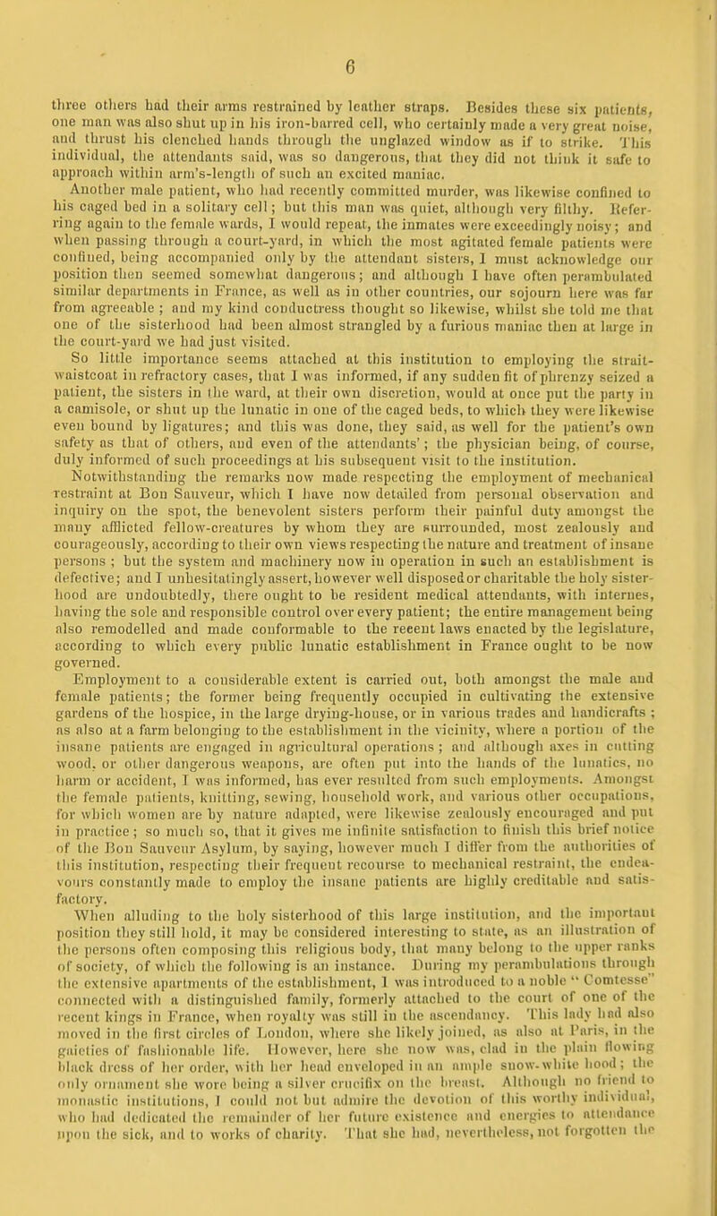 three otliers had their arras restrained by leather straps. Besides these six pnlientB, one man was also shut up in liis iron-barred cell, who certainly made a very great noise, and thrust his clenched hands through tlie unglnzed window as if to strike, 'i his individual, the attendants said, was so dangerous, thai they did not think it safe to approach within arm's-length of such an excited maniac. Another male patient, who had recently committed murder, was likewise confined to his caged bed in a solitary cell; but this man was quiet, although very filthy. Kefer- ring again to the female wards, I would repeat, the inmates were exceedingly noisy; and when passing through a court-yard, in which the most agitated female patients were conliued, being accompanied only by the attendant sisters, 1 must acknowledge our position then seemed somewhat dangerous; and although 1 have often perambulated similar departments in France, as well as in other countries, our sojourn here was far from agreeable ; aud my kind conductress thought so likewise, whilst she told me that one of the sisterhood had been almost strangled by a furious maniac then at large in tlie court-yard we had just visited. So little importance seems attached at this institution to employing the strait- waistcoat in refractory cases, that I was informed, if any sudden fit of phrenzy seized u patient, the sisters in (lie ward, at tlieir own discretion, would at once put the party in a camisole, or shut up the lunatic in one of the caged beds, to which they w ere likewise even bound by ligatures; and this was done, they said, as well for the patient's own safety as that of others, aud even of the attendants'; the physician being, of course, duly informed of such proceedings at his subsequent visit to the institution. Notwithstanding the remarks now made respecting the employment of mechanical restraint at Bon Sauveur, which I have now detailed from personal observation and inquiry on the spot, the benevolent sisters perform their painful duty amongst the junuy afflicted fellow-creatures by whom they are surrounded, most zealously aud courageously, according to their own views respecting the nature and treatment of insane persons ; but the system and machinery now in operation in such an establishment is defective; and T unhesitatingly assert, however well disposed or charitable the holy sister- hood are undoubtedly, there ought to be resident medical attendants, with internes, having the sole and responsible control over every patient; the entire management being also remodelled and made conformable to the recent laws enacted by the legislature, according to which every public lunatic establishment in France ought to be now governed. Employment to a considerable extent is carried out, both amongst the male and female patients; the former being frequently occupied in cultivating the extensive gardeus of the hospice, in the large drying-house, or in various trades and handicrafts ; as also at a farm belonging to the establishment in the vicinity, where a portion of the insane patients are engaged in agricultural operations ; and although axes in cutting wood, or other dangerous weapons, are often put into the hands of the lunatics, no harm or accident, I was informed, has ever resulted from such employments. Amongst the female patients, knitting, sewing, household work, and various other occupations, for which women are by nature adapted, were likewise zealously encouraged and put in practice; so much so, that it gives ine infinite satisfaction to finish this brief notice of the Bon Sauveur Asylum, by saying, however much I differ from the authorities of this institution, respecting their frequent recourse to mechanical restraint, the endea- vours constantly made to employ the insane patients are highly creditable and satis- factory. When alluding to the holy sisterhood of this large institution, and the importaui [losition they still hold, it may be considered interesting to state, as an illustration of the persons often composing this religions body, that many belong to the upper ranks of society, of which the following is an instance. During my perambulations through the extensive apartments of the establishment, 1 was introduced to a noble  Comtesse eonnected with a distinguished family, formerly attached to the court of one of the recent kings in Franco, when royally was still in the ascendancy. This lady had also moved in the first circles of London, where she likely joined, as also at I'liris, in the gaieties of fashionable life. However, here she now was, clad iu the plain (lowing lilack dress of her order, with her head enveloped in an ample snow-while hood; ihe only ornamenl she wore being a silver criu'ifix on the breast. Although no friend to monastic iusiitutions, I could not but admire the devotion of this worthy individual, who had dedicated the lemaiinler of her fulnrc existence and energies to atteiidanre upon the sick, and to works of charity. That she luul, nevertheless, not forgotlen the