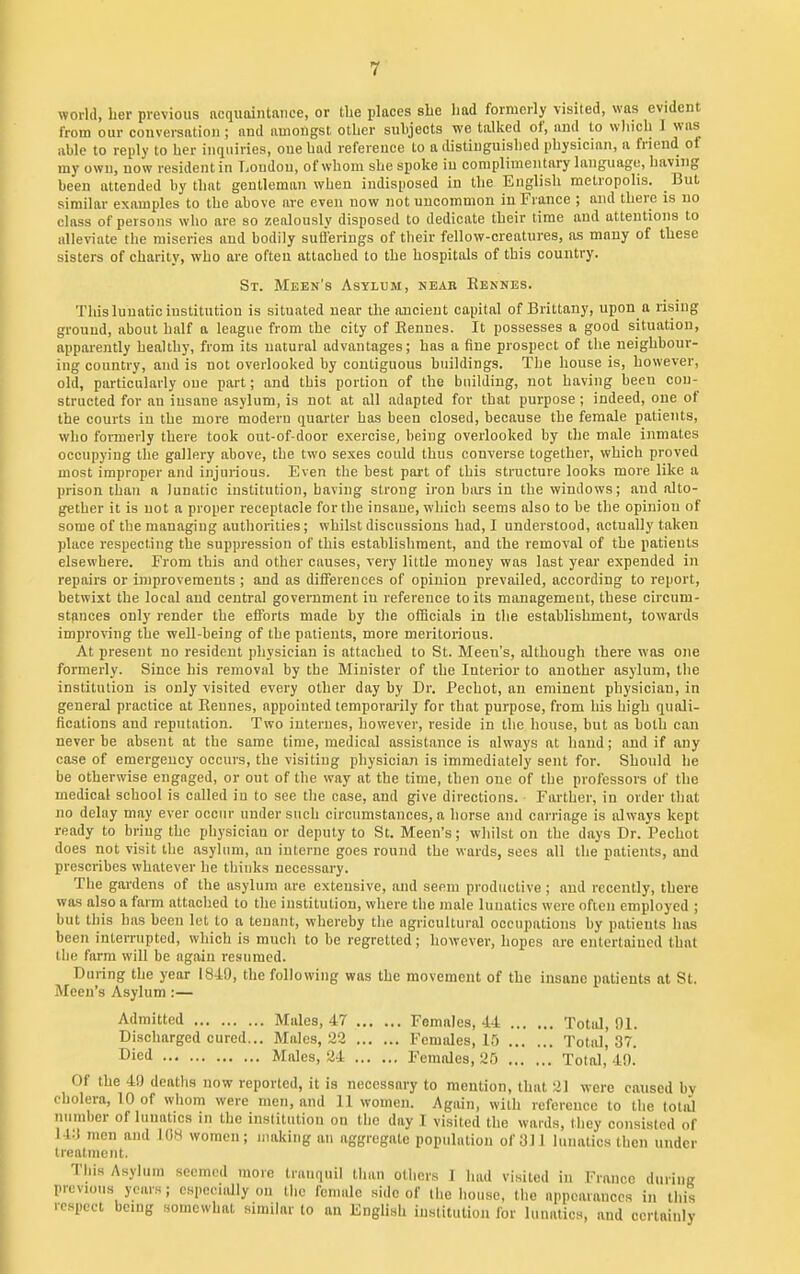 world, her previous ncqiiaintdiice, or the places she had formerly visited, was evident from our conversation ; and amongst other suhjects we talked of, and to wliich I was able to reply to her inquiries, one had reference to a distinguished physician, a friend of my own, now resident in Loudon, of whom she spoke in complimentary language, having been attended by that gentleman when indisposed in the English metropolis. But similar examples to the above are even now not uncommon in France ; and there is no class of persons who are so zealously disposed to dedicate their time and attentions to alleviate the miseries and bodily suli'erings of tlieir fellow-creatures, as many of these sisters of charity, who are often attached to the hospitals of this country. St. Meen's Asylum, near Rennes. This lunatic institution is situated near the ancient capital of Brittany, upon a rising ground, about half a league from the city of Bennes. It possesses a good situation, apparently healthy, from its natural advantages; has a fine prospect of the neighbour- iug country, and is not overlooked by contiguous buildings. The house is, however, old, particularly oue part; and this portion of the building, not having been con- structed for an insane asylum, is not at all adapted for that purpose; indeed, one of the courts in the more modern quarter has been closed, because the female patients, who formerly there took out-of-door exercise, being overlooked by the male inmates occupying the gallery above, the two sexes could thus converse together, which proved most improper and injurious. Even the best part of this structure looks more like a prison than a lunatic institution, having strong iron biurs in the windows; and alto- gether it is not a proper receptacle for the insane, which seems also to be the opinion of some of the managing authorities; whilst discussions had, I understood, actually taken place respecting the suppression of this establishment, and the removal of the patients elsewhere. From this and other causes, very little money was last year expended in repairs or improvements ; and as differences of opinion prevailed, according to report, betwixt the local and central government in reference to its management, these circum- stances only render the efforts made by tlie ofBciols in the establishment, towards improving the well-being of the patients, more meritorious. At present no resident physician is attached to St. Meen's, although there was one formerly. Since his removal by the Minister of the Interior to another asylum, the institution is only visited every other day by Dr. Pechot, an eminent physician, in general practice at Rennes, appointed temporarily for that purpose, from his high quali- fications and reputation. Two internes, however, reside in the house, but as both can never be absent at the same time, medical assistance is always at hand; and if any case of emergency occurs, the visiting physician is immediately sent for. Should he be otherwise engaged, or out of the way at the time, then oue of the professors of the medical school is called in to see the case, and give directions. Farther, in order that no delay may ever occur under such circumstances, a horse and carriage is always kept ready to bring the physician or deputy to St. Meen's; whilst on the days Dr. Pechot does not visit the asylum, an interne goes round the wards, sees all the patients, and prescribes whatever he thinks necessary. The gardens of the asylum are extensive, and seem productive ; and recently, there was also a farm attached to the institution, where the male lunatics were often employed ; but this has been let to a tenant, whereby the agricultural occupations by patients has been interrupted, which is much to be regretted; however, hopes are entertained that the farm will be again resumed. During the year 1849, the following vfas the movement of the insane patients at St. Meen's Asylum :— Admitted Males, 47 Females, 44 Total, 91. Discharged cured... Males, 23 Females, If) Total, 37. Died Males, 24 Females, 25 Total, 49. Of the 40 deaths now reported, it is necessary to mention, that 2] were caused by cholera, 10 of whom were men, and 11 women. Again, with reference to the total number of lunatics in the institution on the day I visited the wards, they consisted of 14:1 men and lOM women; making an aggregate population of 311 lunatics then under treatment. This Asylum seemed more tranquil than others 1 had visited in France during previous years; especially on the female side of the house, the appearances in this respect being somewhat similar to an English institution for lunatics, and certainly