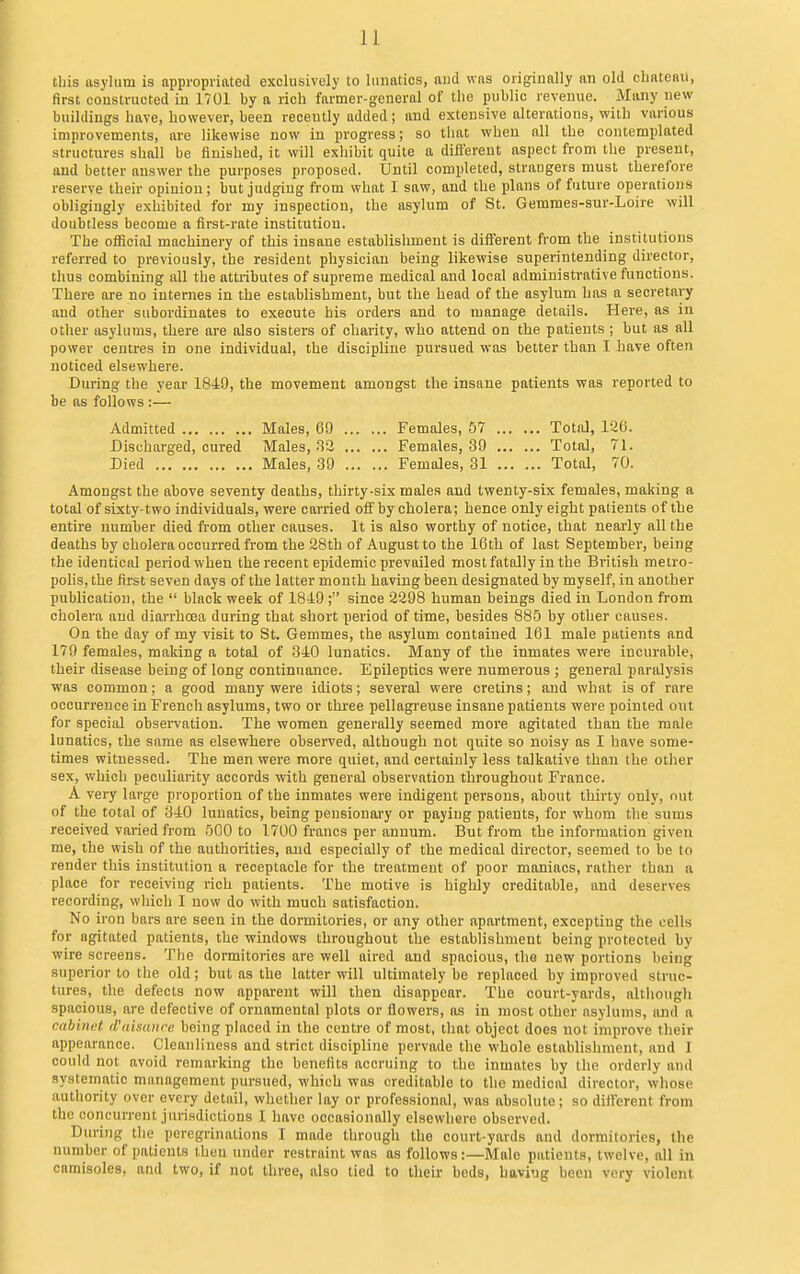 tbis asylum is appropriated exclusively to lunatics, and was originally an old cbateBil, first constructed in 1701 by a rich farmer-general of the public revenue. Many new buildings have, however, been recently added; and extensive alterations, with various improvements, are likewise now in progress; so that when all the contemplated structures shall be finished, it will exhibit quite a difl'erent aspect from the present, and better answer the purposes proposed. Until completed, strangers must therefore reserve their opinion; but judging from what I saw, and the plans of future operations obligingly exhibited for my inspectiou, the asylum of St. Gemmes-sur-Loire will doubtless become a first-rate institution. The official machinery of this insane establishment is diiFerent from the institutions referred to previously, the resident physician being likewise superintending director, thus combining all the attributes of supreme medical and local administrative functions. There are no internes in the establishment, but the head of the asylum has a secretary and other subordinates to execute his orders and to manage details. Here, as in other asylums, there are also sisters of charity, who attend on the patients ; but as all power centres in one individual, the discipline pursued was better than I have often noticed elsewhere. During the year 1849, the movement amongst the insane patients was reported to be as follows :— Admitted Males, 69 Females, 57 Total, 126. Discharged, cured Males, 33 Females, 39 Total, 71. Died Males, 39 Females, 31 Total, 70. Amongst the above seventy deaths, thirty-six males and twenty-six females, making a total of sixty-two individuals, were carried off by cholera; hence only eight patients of the entire number died from other causes. It is also worthy of notice, that nearly all the deaths by cholera occurred from the 28th of August to the 16th of last September, being the identical period when the recent epidemic prevailed most fatally in the British metro- pohs, the first seven days of the latter month having been designated by myself, in another publication, the  black week of 1849; since 2298 human beings died in London from cholera and diarrhoea during that short period of time, besides 885 by other causes. On the day of my visit to St. Gemmes, the asylum contained 161 male patients and 179 females, making a total of 340 lunatics. Many of the inmates were incurable, their disease being of long continuance. Epileptics were numerous ; general paralysis was common; a good many were idiots; several were cretins; and what is of rare occurrence in French asylums, two or three pellagreuse insane patients were pointed out for special observation. The women generally seemed more agitated than the male lunatics, the same as elsewhere observed, although not quite so noisy as I have some- times witnessed. The men were more quiet, and certainly less talkative than the other sex, which peculiarity accords with general observation throughout France. A very large proportion of the inmates were indigent persons, about thirty only, out of the total of 340 lunatics, being pensionai-y or paying patients, for whom the sums received vai-ied from 500 to 1700 francs per annum. But from the information given me, the wish of the authorities, and especially of the medical director, seemed to be to render this institution a receptacle for the treatment of poor maniacs, rather than a place for receiving rich patients. The motive is highly creditable, and deserves recording, which 1 now do with much satisfaction. No iron bars are seen in the dormitories, or any other apartment, excepting the cells for agitated patients, the windows throughout the establishment being protected by wire screens. The dormitories are well aired and spacious, the new portions being superior to the old; but as the latter will ultimately be replaced by improved struc- tures, the defects now apparent will then disappear. The court-yards, although spacious, are defective of ornamental plots or flowers, as in most other asylums, and a cabinet d'aisaiire being placed in the centre of most, lliat object does not improve their appearance. Cleanliness and strict discipline pervade the whole establishment, and I could not avoid remarking the benefits accruing to the inmates by Ihe orderly and systematic management pursued, which was creditable to the medical director, whose authority over every detail, whether lay or professional, was absolute; so different from the concurrent jurisdictions I have occasionally elsewhere observed. During the peregrinations I made through the court-yards and dormitories, the number of patients then under restraint was as follows:—Male patients, twelve, all in camisoles, and two, if not three, also tied to their beds, havi'jg been very violent