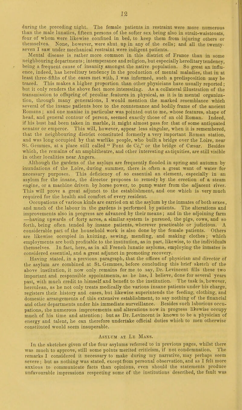 during the preceding nigbt. The female patients in restraint were more numerous than the male lunatics, fifteen persons of the softer sex being also in strait-waistcoats, four of whom were likewise confined in bed, to keep them from injuring others or themselves. None, however, were shut up in any of the cells; and all the twenty- seven I saw under mechanical restraint were indigent patients. Mental disease is rather more common in this district of France than in some neighbouring departments; intemperance and religion, but especially hereditary tendency, being a frequent cause of insanity amongst the native population. So great an influ- ence, indeed, has hereditary tendency in the production of mental maladies, that in at least three-flfths of the cases met with, I was informed, such a predisposition may be traced. This makes a higher proportion than other physicians have usually reported ; but it only renders the above fact more interesting. As a collateral illustration of the transmission to ofispring of peculiar features in physical, as it is in mental organiza- tion, through many generations, I would mention the marked resemblance which several of the insane patients bore to the countenance and bodily frame of the ancient Eomans; and one maniac in particular was pointed out to me, whose features, shape of head, and general contour of person, seemed exactly those of an old Boman. Indeed, if his bust had been taken in marble, it might almost pass for that of some antiquated senator or emperor. This will, however, appear less singular, when it is remembered, that the neighbouring district constituted formerly a very important Roman station, and was long occupied by that warlike people, who built a bridge over the Loire, near St. Gemmes, at a place still called  Pont de Ce, or the bridge of Ciesar. Besides which, the remains of an amphitheatre, and other interesting antiquities, are still visible in other localities near Angers. Although the gardens of the asyluni are frequently flooded in spring and autumn by inundations of the Loire, during summer, there is often a great want of water for necessary purposes. This deficiency of so essential an element, especially in an asylum for the insane, the director proposes to remedy by the erection of a steam engine, or a machine driven by horse power, to pump water from the adjacent river. This will prove a great adjunct to the establishment, and one which is very much required for the health and comfort of every resident. Occupations of various kinds are carried on at the asylum by the inmates of both sexes, and much of the labour iu the gardens is performed by patients. The alterations and improvements also in progress are advanced by their means; and in the adjoining farm —having upwards of forty acres, a similar system is pursued, the pigs, cows, and so forth, being often tended by insane patients, wherever practicable or judicious. A considerable part of the household work is also done by the female patients. Others are likewise occupied in knitting, sewing, mending, and making clothes; which employments are both profitable to the institution, as in part, likewise, to the indiriduals themselves, In fact, here, as in aU French lunatic asylums, employing the inmates is considered essential, and a great adjunct iu promoting recovery. Having stated, in a previous paragi'aph, that the oflices of physician and director of the asylum are combined at St. Gemmes, before concluding this brief sketch of the above institution, it now only remains for me to say. Dr. Levincent fills these two important and responsible appointments, as he has, I believe, done for several years past, with much credit to himself and benefit to the institution. The task is, however, herculean, as he not only treats medically the various insaiie patients under his charge, registers their history and cases, but likewise superintends the feeding, clothing, and domestic arrangements of this extensive establishment, to say nothing of the financial and other departments under his immediate surveillance. Besides such laborious occu- pations, the numerous improvements and alterations now in progress likewise occupy much of his time and attention; but as Dr. Levincent is known to be a physician of energy and talent, he can therefore undertake ofiicial duties which to men otherwise constituted would seem insuperable. Asylum at Le Mans. In the sketches given of the four asylums referred to in previous pages, whilst there was much to approve, still some points merited criticism, if not condemnation. The remarks I considered it necessary to make during my narrative, may perhaps seem severe; but as nothing was stated, except from personal observotion, and ns I felt more anxious to communicate facts than opinions, even should the statements produce unfavourable impressions respecting some of the institutions described, the fault was