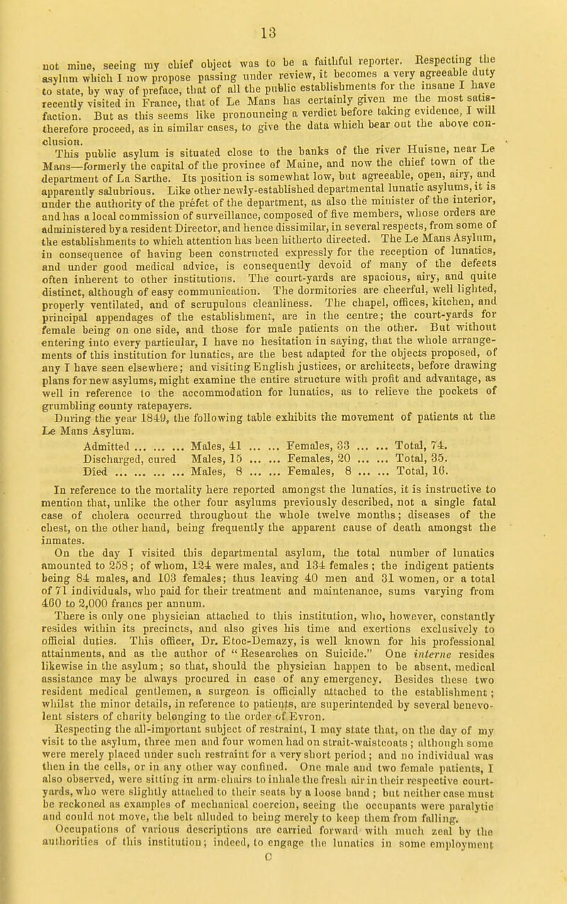 not mine, seeing ray cbief object was to be a faithful reporter. Respecting tijc asylum wliich I now propose pnssiug under review, it becomes a very agreeable duty to state, by way of preface, that of all the public establishments for the insane I have recently visited in France, that of Le Mans has certainly given me the most satis- faction. But as this seems like pronouncing a verdict before tiiking evidence, I will therefore proceed, as in similar cases, to give the data which bear out the above con- clusion. . . T This public asylum is situated close to the banks of the river Huisne, near Le Mans—formerly the capital of the province of Maine, and now the chief town of the department of La Sarthe. Its position is somewhat low, but agi-eeable, open, airy, and apparently salubrious. Like other newly-established departmental lunatic asylums, it is under the authority of the prefet of the department, as also the minister of the interior, and has a local commission of surveillance, composed of five members, whose orders are administered by a resident Director, and hence dissimilar, in several respects, from some of the establishments to which attention has been hitherto directed. The Le Mans Asylum, in consequence of having been constructed expressly for the reception of lunatics, and under good medical advice, is consequently devoid of many of the defects often inherent to other institutions. The court-yards are spacious, airy, and quite distinct, although of easy communication. The dormitories are cheerful, well lighted, properly ventilated, and of scrupulous cleanliness. The chapel, offices, kitchen, and principal appendages of the establishment, are in the centre; the court-yards for female being on one side, and those for male patients on the other. But without entering into every particular, I have no hesitation in saying, that the whole arrange- ments of this institution for lunatics, are the best adapted for the objects proposed, of any I have seen elsewhere; and visiting English justices, or architects, before drawing plans for new asylums, might examine the entire structure with profit and advantage, as well in reference to the accommodation for lunatics, as to relieve the pockets of grumbling county ratepayers. During the year 1849, the following table exhibits the movement of patients at tliB Le Mans Asylum. Admitted Males, 41 Females, 33 Total, 74. Discharged, cured Males, 15 Females, 20 Total, 35. Died Males, 8 Females, 8 Total, 10. In reference to the mortality here reported amongst the lunatics, it is instructive to mention that, unlike the other four asylums previously described, not a single fatal case of cholera occurred throughout the whole twelve months; diseases of the chest, on the other hand, being frequently the apparent cause of death amongst the inmates. On the day I visited this departmental asylum, the total number of lunatics fimounted to 258 ; of whom, 124 were males, and 134 females ; the indigent patients being 84 males, and 103 females; thus leaving 40 men and 31 women, or a total of 71 individuals, who paid for theu'treatment and maintenance, sums varying from 400 to 2,000 francs per annum. There is only one physician attached to this institution, who, however, constantly resides within its precincts, and also gives his time and exertions exclusively to ofHcial duties. This officer, Dr. Etoc-Demazy, is well known for his professional attaiumeuts, and as the author of Researches on Suicide. One inlernc resides likewise in the asylum; so that, should the physician happen to be absent, medical assistance may be always procured in case of any emergency. Besides these two resident medical gentlemen, a surgeon is officially attached to the establishment; whilst the minor details, in reference to patients, are superintended by several beuevo- lent sisters of charity belonging to the order of Evron. Respecting the all-important subject of restraint, 1 may state that, on the day of my visit to the asylum, three men and four women had on strait-waistcoats ; although some were merely placed under such restraint for a very short period ; and no individual was then in the cells, or in any other way confined. One male and two female patients, I also observed, were sitting in arm chairs to inhale the fresh airin their respective court- yards, who were slightly attached to their seats by a loose band ; but neither case must be reckoned as examples of mechanical coercion, seeing the occupants were paralytic and could not move, the belt alluded to being merely to keep them from falling. Occupations of various descriptions are carried forward with much zeal by the anthorities of this institution; indeed, to engage the lunatics in some employment C