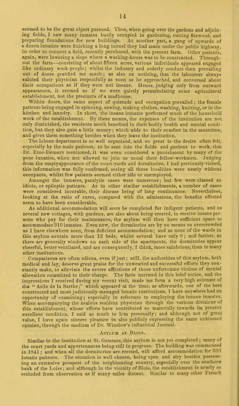 seemed to be the great object pursued. Thus, when going over the gardens and adjoin- ing fields, I saw many inmates busily occupied in gardening, cutting firewood, and prepai-ing foundations for new buildings. At another part, a gang of upwards of a dozen lunatics were fluishing a long tunnel they had made under the public highway, in order to connect a field, recently purchased, with the present farm. Other patients, again, were lowering a slope where a washing-house was to be constructed. Through- out the farm—consisting of about fifteen acres, various individuals appeared engaged like ordinary work-people; whilst the industry and orderly conduct then prevailing out of doors gratified me much; as also on noticing, that the labourers always saluted their physician respectfully as soon as he approached, and conversed about their occupations as if they were not insane. Hence, judging only from outward appearances, it seemed as if we were quietly perambulating some agricultural establishment, not the precincts of a madhouse. Within doors, the same aspect of quietude and occupation prevailed; the female patients being engaged in spinning, sewing, making clothes, washing, knitting, or in the kitchen and laundry. In short, the insane inmates performed much of the household work of the establishment. By these means, the expenses of the institution are not only diminished, the residents much benefited in their bodily health and mental condi- tion, but they also gain a little money; which adds to their comfort in the meantime, and gives them something besides when they leave the institution. The labour department is so well organized, and so great is the desire often felt, especially by the male patients, to be sent into the fields and gardens to work, that Dr. Etoc-Demazy mentioned, it was even considered a punishment by many of the poor lunatics, when not allowed to join as usual their fellow-workmen. Judging from the emptyappearance of the court-yards and dormitories, I had previously visited, this information was fully confirmed, seeing all these localities were nearly without occupants, whilst few patients seemed either idle or unemployed. Amongst the inmates, paralytic cases were numerous; but few were classed as idiots, or epileptic patients. As in other similar establishments, a number of cases were considered incurable, their disease being of long continuance. Nevertheless, looking at the ratio of cures, compared with the admissions, the benefits efiected seem to have been considerable. As additional accommodation will soon be completed for indigent patients, and as several new cottages, with gardens, are also about being erected, to receive insane per- sons who pay for their maintenance, the asylum will then have sufficient space to accommodate 310 inmates. Even now, the dormitories are by no means so overcrowded as I have elsewhere seen, from deficient accommodation; and as none of the wards in this asylum contain more than 12 beds, whilst several have only 8 ; and farther, as there are generally windows on each side of the apartments, the dormitories appear cheerful, better ventilated, and are consequently, I think, more salubrious, than in many other institutions. Comparisons are often odious, even if just; still, the authorities of this asylum, both medical and lay, deserve great praise for the unwearied and successful efforts they con- stantly make, to alleviate the severe afflictions of those unfortunate victims of mental alienation committed to their charge. The facts narrated in this brief notice, and the impressions I received during my recent visit, made me form a very high estimate of the Asile de la Sarthe; which appeared at the time, as afterwards, one of the best constructed and most judiciously-managed lunatic institutions, I have anywhere had an opportunity of examining; especially in reference to employing the insane inmates. When accompanying the zealous resident physician through the various divisions of this establishment, whose efibrts have contributed so materially towards its present excellent condition, I said as much to him personally; and although not of great value, I have again sincere pleasure in also publicly expressing the same unbiassed opinion, through the medium of Dr. Wiuslow's influential Journal. Asylum at Blois. Similar to the institution at St. Gemraes, this asylum is not yet completed ; many of the court yards and appurtenances being still in progress. The buildinK was commenced in 1841; and wheu nil the dormitories are erected, will afford accommodation for 'S^O lunatic patients. The situation is well chosen, being open and airy besides possess- ing an extensive prospect of the neighbouring country, especially over the southern bank of the Loire; and although in the vicinity of Blois, the establishment is nearly as secluded from observation as if many miles distant. Similar to many other French