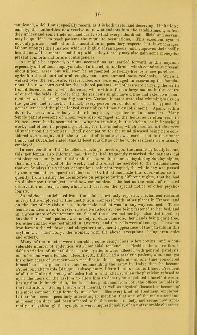 niunicated.wliicU 1 must specially record, as it is both useful aud deserving of imitatiou ; namely, the aiitliorities now receive uo uew attendants into tlie estabUshmeut, unless they understand some trade or handicraft; so that every subordinate official and servant may be qualified to teach patients the requisite occupations. This excellent system not only proves beneficial to the institution in pecuniary respects, but it encourages labour amongst the lunatics, which is highly advantageous, and improves their bodily health, as well as mental condition ; whilst they thereby may also gain some mouey for present comforts and future contingencies. As might be expected, various occupations are carried forward in this asylum, especially out-of-door employments. In the adjoining farm—which contains at present about fifteen acres, but will soon be augmented to twenty-five by a new purchase— agricultural and horticultural employments are pursued most zealously. When I walked over the enclosure, several labourers were engaged in excavating the founda- tions of a new court-yard for the agitated patients, and others were coi-rying the earth from diiferent sites in wheelbarrows, wherewith to form a large mount in the centre of one of the fields, in order that the residents might have a fine and extensive pano- ramic view of the neighbouring country. Various inmates were olso trimming walks in the garden, and so forth. In fact, every person out of doors seemed busy; and the general aspect of the place looked very unlike a lunatic establishment. Again, within doors two weavers were busy at their loom; also, carpenters and a shoemaker. Many female patients—some of whom were also engaged in the fields, as is often seen in France—were busily occupied in sewing, in knitting, in the kitchen, or in household work; and others in preparing clothing for the inmates, which essential articles were all made upon the premises. Bodily occupation for the mind diseased being here con- sidered a great adjuvant in the treatment of lunatics, it was carried out to the utmost limit; and Dr. Billod stated, that at least four-fifths of the whole residents were usually employed. In corroboration of the beneficial eflfects produced upon the insane by bodily labour, this gentleman also informed me, that he had frequently remarked the patients did not sleep so soundly, and the dormitories were often more noisy during Sunday nights, than any other period of the week; and this effect he ascribed to the circumstance, that on Sundays the various occupations being interrupted, the whole day was passed by the inmates in comparative idleness. Dr. Billod has made this observation so fre- quently, from visiting the dormitories on purpose during different nights, that he had no doubt upon the subject; and now communicated the fact as the result of repeated observation and experience, which well deserves the special notice of other psycho- logists. As might be anticipated from the details previously reported, mechanical restraint is very little employed at this institution, compared with other places in France; and on the day of my visit not a single male patient was in any way confined. Three female lunatics were, however, in strait-waistcoats, one being fastened to her bed, and in a great state of excitement; another of the above had her legs also tied together; but the third female patient was merely ia demi-camisole, her hands being quite free. No other lunatic was restrained in auy way, and the cells were all empty. I saw no iron bars in the windows; and altogether the general appearance of the patients in this asylum was satisfactory; the women, with the above exceptions, being even quiet and orderly. Many of the inmates were incurable; some being idiots, a few cretins, and a con- siderable number of epileptics, with homicidal tendencies. Besides the above formi- dable varieties of mental disease, three patients were affected with general paralysis, one of whom was a female. Recently, M. Billod had a paralytic patient, who. amongst his other ideas of grandeur—so peculiar to this complaint—at one time considered himself to be a general in chief commanding the army in Italy; then he became Proudlion; afterwards Blanqui; subsequently, Pierre Leroux; Louis Blanc; President of all the Clubs; Secretary of Ledru-RoUin; and latteriy, when the physician refused to open the doors of the asylum to allow him to depart, he appointed himself director, having first, in imagination, dismissed that gentlemon from both the offices he holds in the institution. Seeing this form of mental, as well as physical disease has become of late more common than formerly, and often baffles every kind of treatment employed, it therefore seems peculiarly interesting to mention, that oue of the male attendants at present on duty had been aflected with this serious malady, and seems now appa- rently cured, although the symptoms were, unquestionably, of an unfavourable character,