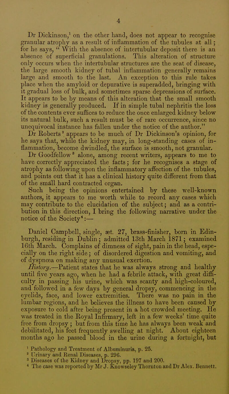 Dr Dickinson,1 on the other hand, does not appear to recognise granular atrophy as a result of inflammation of the tubules at all; for he says,  With the absence of intertubular deposit there is an absence of superficial granulations. This alteration of structure only occurs when the intertubular structures are the seat of disease, the large smooth kidney of tubal inflammation generally remains large and smooth to the last. An exception to this rule takes place when the amyloid or depurative is superadded, bringing with it gradual loss of bulk, and sometimes sparse depressions of surface. It appears to be by means of this alteration that the small smooth kidney is generally produced. If in simple tubal nephritis the loss of the contents ever suffices to reduce the once enlarged kidney below its natural bulk, such a result must be of rare occurrence, since no unequivocal instance has fallen under the notice of the author. Dr Roberts2 appears to be much of Dr Dickinson's opinion, for he says that, while the kidney may, in long-standing cases of in- flammation, become dwindled, the surface is smooth, not granular. Dr Goodfellow3 alone, among recent writers, appears to me to have correctly appreciated the facts; for he recognises a stage of atrophy as following upon the inflammatory affection of the tubules, and points out that it has a clinical history quite different from that of the small hard contracted organ. Such being the opinions entertained by these well-known authors, it appears to me worth while to record any cases which may contribute to the elucidation of the subject; and as a contri- bution in this direction, I bring the following narrative under the notice of the Society4:— Daniel Campbell, single, set. 27, brass-finisher, born in Edin- burgh, residing in Dublin ; admitted 13th March 1871; examined 16th March. Complains of dimness of sight, pain in the head, espe- cially on the right side; of disordered digestion and vomiting, and of dyspnoea on making any unusual exertion. History.—Patient states that he was always strong and healthy until five years ago, when he had a febrile attack, with great diffi- culty in passing his urine, which was scanty and high-coloured, and followed in a few days by general dropsy, commencing in the eyelids, face, and lower extremities. There was no pain in the lumbar regions, and he believes the illness to have been caused by exposure to cold after being present in a hot crowded meeting. lie was treated in the Royal Infirmary, left in a few weeks' time quite free from dropsy ; but from this time he has always been weak and debilitated, his feet frequently swelling at night. About eighteen months ago he passed blood in the urine during a fortnight, but 1 Pathology and Treatment of Albuminuria, p. 25. 2 Urinary and Renal Diseases, p. 296. 3 Diseases of the Kidney and Dropsy, pp. 197 and 200. * The case was reported by Mr J. Knowseley Thornton and Dr Alex. Bennett.