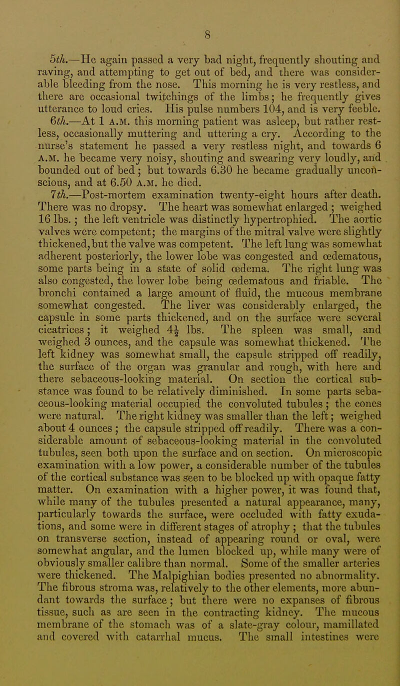 5th.—He again passed a very bad night, frequently shouting and raving, and attempting to get out of bed, and there was consider- able bleeding from the nose. This morning he is very restless, and there are occasional twitchings of the limbs; he frequently gives utterance to loud cries. His pulse numbers 104, and is very feeble. 6th.—At 1 A.M. this morning patient was asleep, but rather rest- less, occasionally muttering and uttering a cry. According to the nurse's statement he passed a very restless night, and towards 6 A.M. he became very noisy, shouting and swearing very loudly, and . bounded out of bed ; but towards 6.30 he became gradually uncon- scious, and at 6.50 A.M. he died. 7th.—Post-mortem examination twenty-eight hours after death. There was no dropsy. The heart was somewhat enlarged ; weighed 16 lbs.; the left ventricle was distinctly hypertrophied. The aortic valves were competent; the margins of the mitral valve were slightly thickened,but the valve was competent. The left lung was somewhat adherent posteriorly, the lower lobe was congested and cedematous, some parts being in a state of solid oedema. The right lung was also congested, the lower lobe being cedematous and friable. The bronchi contained a large amount of fluid, the mucous membrane somewhat congested. The liver was considerably enlarged, the capsule in some parts thickened, and on the surface were several cicatrices; it weighed 4^ lbs. The spleen was small, and weighed 3 ounces, and the capsule was somewhat thickened. The left kidney was somewhat small, the capsule stripped off readily, the surface of the organ was granular and rough, with here and there sebaceous-looking material. On section the cortical sub- stance was found to be relatively diminished. In some parts seba- ceous-looking material occupied the convoluted tubules ; the cones were natural. The right kidney was smaller than the left; weighed about 4 ounces ; the capsule stripped off readily. There Avas a con- siderable amount of sebaceous-looking material in the convoluted tubules, seen both upon the surface and on section. On microscopic examination with a low power, a considerable number of the tubules of the cortical substance was seen to be blocked up with opaque fatty matter. On examination with a higher power, it was found that, while many of the tubules presented a natural appearance, many, particularly towards the surface, were occluded with fatty exuda- tions, and some were in different stages of atrophy ; that the tubules on transverse section, instead of appearing round or oval, were somewhat angular, and the lumen blocked up, while many were of obviously smaller calibre than normal. Some of the smaller arteries were thickened. The Malpighian bodies presented no abnormality. The fibrous stroma was, relatively to the other elements, more abun- dant towards the surface; but there were no expanses of fibrous tissue, such as are seen in the contracting kidney. The mucous membrane of the stomach was of a slate-gray colour, mamillatcd and covered with catarrhal mucus. The small intestines were