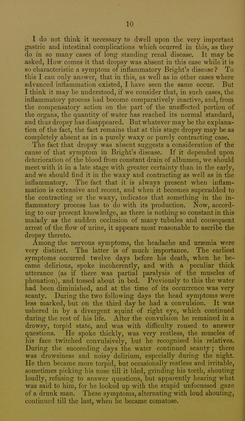 I do not think it necessary to dwell upon the very important gastric and intestinal complications which ocurred in this, as they do in so many cases of long standing renal disease. It may be asked, How comes it that dropsy was absent in this case while it is so characteristic a symptom of inflammatory Bright's disease? To this I can only answer, that in this, as well as in other cases where advanced inflammation existed, I have seen the same occur. But I think it may be understood, if we consider that, in such cases, the inflammatory process had become comparatively inactive, and, from the compensatory action on the part of the unaffected portion of the organs, the quantity of water has reached its normal standard, and thus dropsy has disappeared. But whatever may be the explana- tion of the fact, the fact remains that at this stage dropsy may be as completely absent as in a purely waxy or purely contracting case. The fact that dropsy was absent suggests a consideration of the cause of that symptom in Bright's disease. If it depended upon deterioration of the blood from constant drain of albumen, we should meet with it in a late stage with greater certainty than in the early, and we should find it in the waxy and contracting as well as in the inflammatory. The fact that it is always present when inflam- mation is extensive and recent, and when it becomes superadded to the contracting or the waxy, indicates that something in the in- flammatory process has to do with its production. Now, accord- ing to our present knowledge, as there is nothing so constant in this malady as the sudden occlusion of many tubules and consequent arrest of the flow of urine, it appears most reasonable to ascribe the dropsy thereto. Among the nervous symptoms, the headache and urasmia were very distinct. The latter is of much importance. The earliest symptoms occurred twelve days before his death, when he be- came delirious, spoke incoherently, and with a peculiar thick utterance (as if there was partial paralysis of the muscles of phonation), and tossed about in bed. Previously to this the water had been diminished, and at the time of its occurrence was very scanty. During the two following days the head symptoms were less marked, but on the third day he had a convulsion. It was ushered in by a divergent squint of right eye, which continued during the rest of his life. After the convulsion he remained in a drowsy, torpid state, and was with difficulty roused to answer questions. He spoke thickly, was very restless, the muscles of his face twitched convulsively, but he recognised his relatives. During the succeeding days the water continued scanty; there was drowsiness and noisy delirium, especially during the night. He then became more torpid, but occasionally restless and irritable, sometimes picking his nose till it bled, grinding his teeth, shouting loudly, refusing to answer questions, but apparently hearing what was said to him, for he looked up with the stupid unfocussed gaze of a drunk man. These symptoms, alternating with loud shouting, continued till the last, when he became comatose.