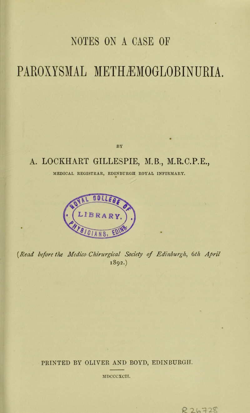 PAROXYSMAL METMMOGLOBINURIA. BY A. LOCKHART GILLESPIE, M.B., M.R.C.P.E., MEDICAL REGISTRAR, EDINBURGH ROYAL INFIRMARY. [Read before the Medico-Chirurgical Society of Edinburgh, 6th April 1892.) PRINTED BY OLIVER AND BOYD, EDINBURGH. MDCCCXCIT.