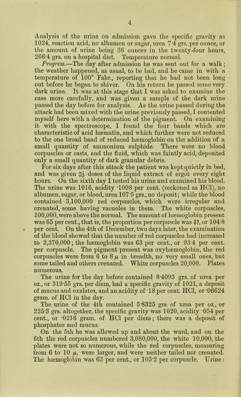 Analysis of the urine on admission gave the specific gravity as 1024, reaction acid, no albumen or sugar, urea 7'4 grs. per ounce, or the amount of urine being 36 ounces in the twenty-four hours, 266'4 grs. on a hospital diet. Temperature normal. Progress.—The day after admission he was sent out for a walk; the weather happened, as usual, to be bad, and he came in with a temperature of 100° Fahr., reporting that he had not been long out before he began to shiver. On his return he passed some very dark urine. It was at this stage that I was asked to examine the case more carefully, and was given a sample of the dark urine passed the day before for analysis. As the urine passed during the attack had been mixed with the urine previously passed, I contented myself here with a determination of the pigment. On examining it with the spectroscope, I found the four bands which are characteristic of acid hsematin, and which further were not reduced to the one broad band of reduced haemoglobin on the addition of a small quantity of ammonium sulphide. There were no blood corpuscles or casts, and the fluid, which was faintly acid, deposited only a small quantity of dark granular debris. For six days after this attack the patient was kept quietly in bed, and was given 3j. doses of the liquid extract of ergot every eight hours. On the sixth day I tested his urine and examined his blood. The urine was 1016, acidity T008 per cent, (reckoned as HC1), no albumen, sugar, or blood, urea 107'5 grs.,no deposit; while the blood contained 3,100,000 red corpuscles, which were irregular and crenated, some having vacuoles in them. The white corpuscles, 100,000, were above the normal. The amount of haemoglobin present was 65 per cent., that is, the proportion per corpuscle was I®, or 104'8 per cent. On the 4th of December, two days later, the examination of the blood showed that the number of red corpuscles had increased to 3,370,000; the haemoglobin was 63 per cent., or 93 4 per cent, per corpuscle. The pigment present was oxyhaemoglobin, the red corpuscles were from 6 to 8 g. in breadth, no very small ones, but some tailed and others crenated. White corpuscles 20,000. Plates numerous. The urine for the day before contained 84093 grs. of urea per oz., or 31955 grs. per diem, had a specific gravity of 1021, a deposit of mucus and oxalates, and an acidity of T8 per cent. HC1, or '06624 gram, of HC1 in the day. The urine of the 4th contained 5'8325 grs. of urea per oz., or 225'3 grs. altogether, the specific gravity was 1020, acidity '054 per cent., or '0216 gram, of HC1 per diem; there was a deposit of phosphates and mucus. On the 5th he was allowed up and about the ward, and on the 6th the red corpuscles numbered 3,080,000, the white 10,000, the plates were not so numerous, while the red corpuscles, measuring from 6 to 10 /u, were larger, and were neither tailed nor crenated. The haemoglobin was 63 per cent., or 103*2 per corpuscle. Urine: