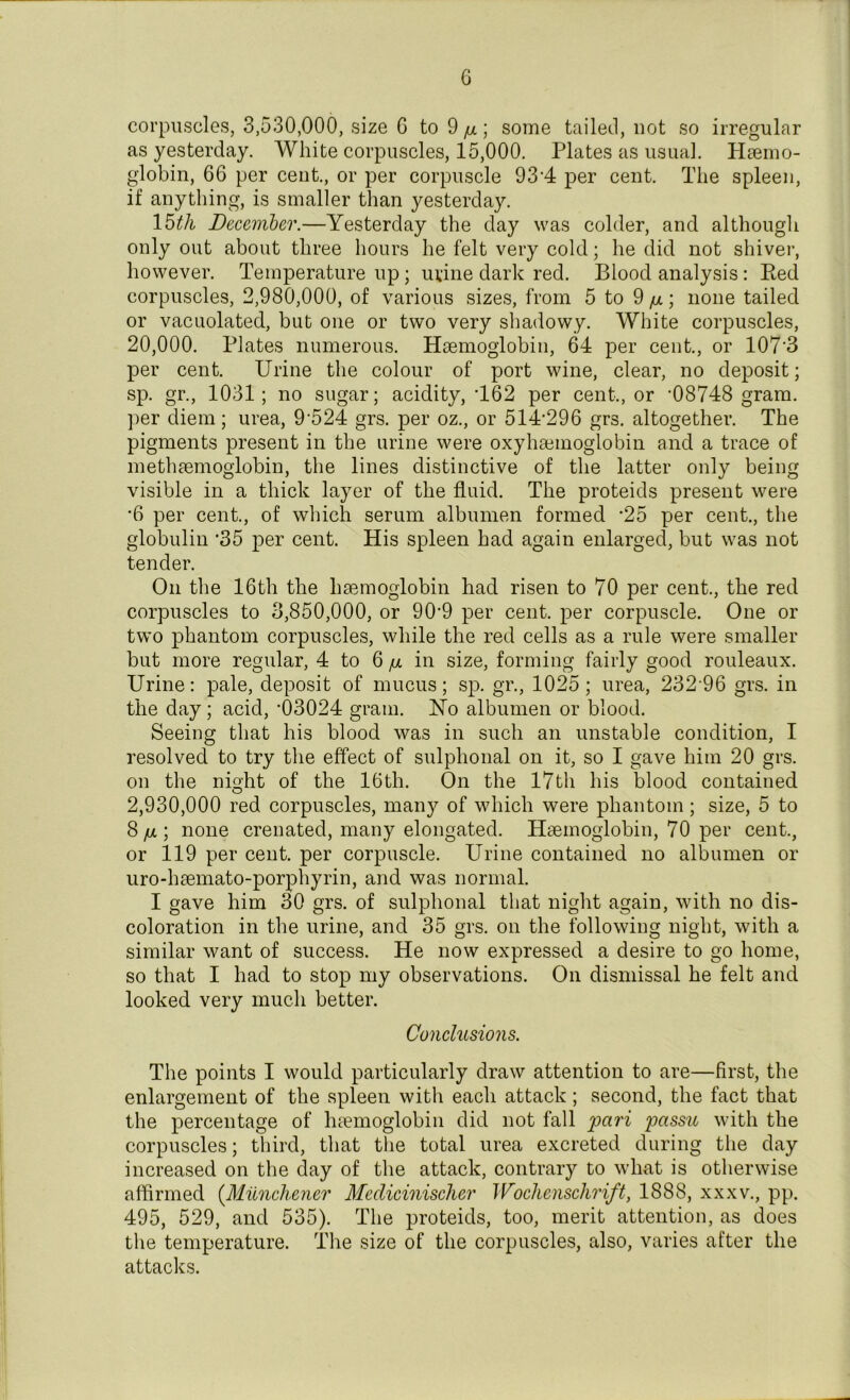 corpuscles, 3,530,000, size G to 9 /x; some tailed, not so irregular as yesterday. White corpuscles, 15,000. Plates as usual. Haemo- globin, 66 per cent., or per corpuscle 934 per cent. The spleen, if anything, is smaller than yesterday. 15th December.—Yesterday the day was colder, and although only out about three hours he felt very cold; he did not shiver, however. Temperature up; urine dark red. Blood analysis: Red corpuscles, 2,980,000, of various sizes, from 5 to 9 /x; none tailed or vacuolated, but one or two very shadowy. White corpuscles, 20,000. Plates numerous. Haemoglobin, 64 per cent., or 107’3 per cent. Urine the colour of port wine, clear, no deposit; sp. gr., 1031; no sugar; acidity, T62 per cent-., or ’08748 gram, per diem ; urea, 9’524 grs. per oz., or 514’296 grs. altogether. The pigments present in the urine were oxyhaemoglobin and a trace of methaemoglobin, the lines distinctive of the latter only being visible in a thick layer of the fluid. The proteids present were '6 per cent., of which serum albumen formed -25 per cent., the globulin ‘35 per cent. His spleen had again enlarged, but was not tender. On the 16th the haemoglobin had risen to 70 per cent., the red corpuscles to 3,850,000, or 90’9 per cent, per corpuscle. One or two phantom corpuscles, while the red cells as a rule were smaller but more regular, 4 to 6/x in size, forming fairly good rouleaux. Urine: pale, deposit of mucus; sp. gr., 1025 ; urea, 232 96 grs. in the day; acid, ’03024 gram. No albumen or blood. Seeing that his blood was in such an unstable condition, I resolved to try the effect of sulphonal on it, so I gave him 20 grs. on the night of the 16th. On the 17th his blood contained 2,930,000 red corpuscles, many of which were phantom ; size, 5 to 8 /ul ; none crenated, many elongated. Haemoglobin, 70 per cent., or 119 per cent, per corpuscle. Urine contained no albumen or uro-haemato-porphyrin, and was normal. I gave him 30 grs. of sulphonal that night again, with no dis- coloration in the urine, and 35 grs. on the following night, with a similar want of success. He now expressed a desire to go home, so that I had to stop my observations. On dismissal he felt and looked very much better. Conclusions. The points I would particularly draw attention to are—first, the enlargement of the spleen with each attack; second, the fact that the percentage of luemoglobin did not fall pari passu with the corpuscles; third, that the total urea excreted during the day increased on the day of the attack, contrary to what is otherwise affirmed (Miinchener Medicinischer Wochensclirift, 1888, xxxv., pp. 495, 529, and 535). The proteids, too, merit attention, as does the temperature. The size of the corpuscles, also, varies after the attacks.
