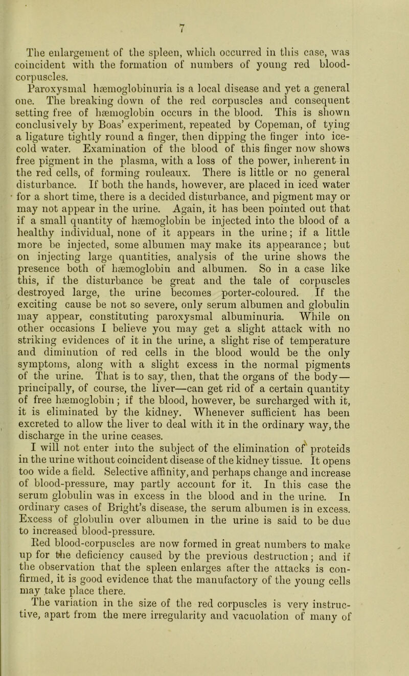 I The enlargement of the spleen, which occurred in this case, was coincident with the formation of numbers of young red blood- corpuscles. Paroxysmal hemoglobinuria is a local disease and yet a general one. The breaking down of the red corpuscles and consequent setting free of hemoglobin occurs in the blood. This is shown conclusively by Boas’ experiment, repeated by Copeman, of tying a ligature tightly round a finger, then dipping the finger into ice- cold water. Examination of the blood of this finger now shows free pigment in the plasma, with a loss of the power, inherent in the red cells, of forming rouleaux. There is little or no general disturbance. If both the hands, however, are placed in iced water for a short time, there is a decided disturbance, and pigment may or may not appear in the urine. Again, it has been pointed out that if a small quantity of haemoglobin be injected into the blood of a healthy individual, none of it appears in the urine; if a little more be injected, some albumen may make its appearance; but on injecting large quantities, analysis of the urine shows the presence both of haemoglobin and albumen. So in a case like this, if the disturbance be great and the tale of corpuscles destroyed large, the urine becomes porter-coloured. If the exciting cause be not so severe, only serum albumen and globulin may appear, constituting paroxysmal albuminuria. While on other occasions I believe you may get a slight attack with no striking evidences of it in the urine, a slight rise of temperature and diminution of red cells in the blood would be the only symptoms, along with a slight excess in the normal pigments of the urine. That is to say, then, that the organs of the body — principally, of course, the liver—can get rid of a certain quantity of free haemoglobin; if the blood, however, be surcharged with it, it is eliminated by the kidney. Whenever sufficient has been excreted to allow the liver to deal with it in the ordinary way, the discharge in the urine ceases. I will not enter into the subject of the elimination of proteids in the urine without coincident disease of the kidney tissue. It opens too wide a field. Selective affinity, and perhaps change and increase of blood-pressure, may partly account for it. In this case the serum globulin was in excess in the blood and in the urine. In ordinary cases of Bright’s disease, the serum albumen is in excess. Excess of globulin over albumen in the urine is said to be duo to increased blood-pressure. Red blood-corpuscles are now formed in great numbers to make up for the deficiency caused by the previous destruction; and if the observation that the spleen enlarges after the attacks is con- firmed, it is good evidence that the manufactory of the young cells may take place there. The variation in the size of the red corpuscles is very instruc- tive, apart from the mere irregularity and vacuolation of many of