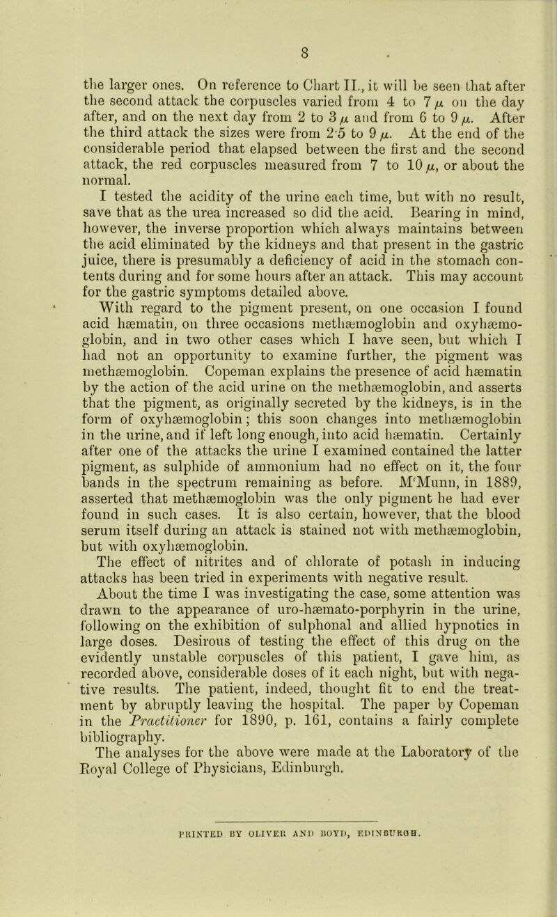 8 the larger ones. On reference to Chart II., it will be seen that after the second attack the corpuscles varied from 4 to 7 /a on the day after, and on the next day from 2 to S /u and from 6 to 9 fx. After the third attack the sizes were from 2*5 to 9 jul. At the end of the considerable period that elapsed between the first and the second attack, the red corpuscles measured from 7 to 10 /ul, or about the normal. I tested the acidity of the urine each time, but with no result, save that as the urea increased so did the acid. Bearing in mind, however, the inverse proportion which always maintains between the acid eliminated by the kidneys and that present in the gastric juice, there is presumably a deficiency of acid in the stomach con- tents during and for some hours after an attack. This may account for the gastric symptoms detailed above. With regard to the pigment present, on one occasion I found acid hsematin, on three occasions methsemoglobin and oxyhemo- globin, and in two other cases which I have seen, but which T had not an opportunity to examine further, the pigment was methsemoglobin. Copeman explains the presence of acid hsematin by the action of the acid urine on the methsemoglobin, and asserts that the pigment, as originally secreted by the kidneys, is in the form of oxyhaemoglobin; this soon changes into methsemoglobin in the urine, and if left long enough, into acid hsematin. Certainly after one of the attacks the urine I examined contained the latter pigment, as sulphide of ammonium had no effect on it, the four bands in the spectrum remaining as before. M'Munn, in 1889, asserted that methsemoglobin was the only pigment he had ever found in such cases. It is also certain, however, that the blood serum itself during an attack is stained not with methsemoglobin, but with oxyhsemoglobin. The effect of nitrites and of chlorate of potash in inducing attacks has been tried in experiments with negative result. About the time I was investigating the case, some attention was drawn to the appearance of uro-hsemato-porphyrin in the urine, following on the exhibition of sulphonal and allied hypnotics in large doses. Desirous of testing the effect of this drug on the evidently unstable corpuscles of this patient, I gave him, as recorded above, considerable doses of it each night, but with nega- tive results. The patient, indeed, thought fit to end the treat- ment by abruptly leaving the hospital. The paper by Copeman in the Practitioner for 1890, p. 161, contains a fairly complete bibliography. The analyses for the above were made at the Laboratory of the Royal College of Physicians, Edinburgh. PRINTED BY OLIVER AND BOYD, EDINBURGH.