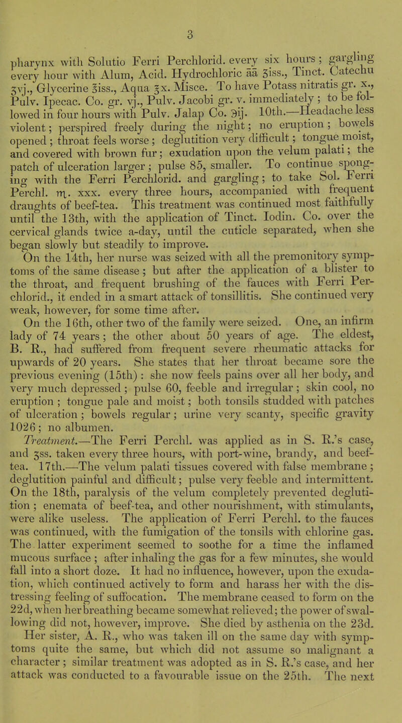 pharynx with Solutio Ferri Peuchlorid. every six hours ; gargling every hour with Alum, Acid. Hydrochloric aa giss., Tinct. Catechu 3yj., Glycerine ffiss., Aqua §x. Misce. To have Potass nitratis gr. x*> Pulv. Ipecac. Co. gr. vj., Pulv. Jacobi gr. v. immediately : to be to - lowed in four hours with Pulv. Jalap Co. 9ij. 10th. Headache less violent; perspired freely during the night; no eruption; bowels opened ; throat feels worse ; deglutition very difficult; tongue moist, and covered with brown fur; exudation upon the velum palati, the patch of ulceration larger; pulse 85, smaller. To continue spong- ing with the Ferri Perchlorid. and gargling; to take Sol. Fein Perchl. rn.. xxx. every three hours, accompanied with frequent draughts of beef-tea. This treatment was continued most faithfully until the 13th, with the application of Tinct. Iodin. Co. over the cervical glands twice a-day, until the cuticle separated, when she began slowly but steadily to improve. On the 14th, her nurse was seized with all the premonitory symp- toms of the same disease; but after the application of a blister to the throat, and frequent brushing of the fauces with Ferri Per- chlorid., it ended in a smart attack of tonsillitis. She continued very weak, however, for some time after. On the 16th, other two of the family were seized. One, an infirm lady of 74 years; the other about 50 years of age. The eldest, B. R., had suffered from frequent severe rheumatic attacks for upwards of 20 years. She states that her throat became sore the previous evening (15th) : she now feels pains over all her body, and very much depressed ; pulse 60, feeble and irregular; skin cool, no eruption ; tongue pale and moist; both tonsils studded with patches of ulceration ; bowels regular; urine very scanty, specific gravity 1026; no albumen. Treatment.—The Ferri Perchl. was applied as in S. R.’s case, and 3SS. taken every three hours, with port-wine, brandy, and beef- tea. 17tli.—The velum palati tissues covered with false membrane; deglutition painful and difficult; pulse very feeble and intermittent. On the 18th, paralysis of the velum completely prevented degluti- tion ; enemata of beef-tea, and other nourishment, with stimulants, were alike useless. The application of Ferri Perchl. to the fauces was continued, with the fumigation of the tonsils with chlorine gas. The latter experiment seemed to soothe for a time the inflamed mucous surface ; after inhaling the gas for a few minutes, she would fall into a short doze. It had no influence, however, upon the exuda- tion, which continued actively to form and harass her with the dis- tressing feeling of suffocation. The membrane ceased to form on the 22d, when her breathing became somewhat relieved; the power of swal- lowing did not, however, improve. She died by asthenia on the 23d. Her sister, A. II., who was taken ill on the same day with symp- toms quite the same, but which did not assume so malignant a character ; similar treatment was adopted as in S. R.’s case, and her attack was conducted to a favourable issue on the 25th. The next