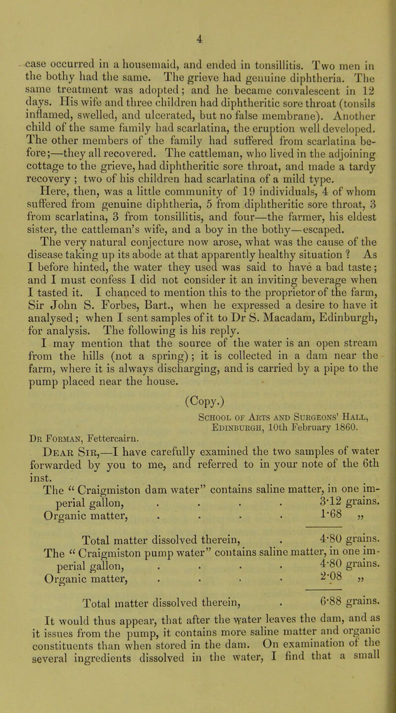 case occurred in a housemaid, and ended in tonsillitis. Two men in the bothy had the same. The grieve had genuine diphtheria. The same treatment was adopted ; and he became convalescent in 12 days. His wife and three children had diphtheritic sore throat (tonsils inflamed, swelled, and ulcerated, but no false membrane). Another child of the same family had scarlatina, the eruption well developed. The other members of the family had suffered from scarlatina be- fore;—they all recovered. The cattleman, who lived in the adjoining cottage to the grieve, had diphtheritic sore throat, and made a tardy recovery ; two of his children had scarlatina of a mild type. Here, then, was a little community of 19 individuals, 4 of whom suffered from genuine diphtheria, 5 from diphtheritic sore throat, 3 from scarlatina, 3 from tonsillitis, and four—the farmer, his eldest sister, the cattleman’s wife, and a boy in the bothy—escaped. The very natural conjecture now arose, what was the cause of the disease taking up its abode at that apparently healthy situation ? As I before hinted, the water they used was said to have a bad taste; and I must confess I did not consider it an inviting beverage when I tasted it. I chanced to mention this to the proprietor of the farm, Sir John S. Forbes, Bart., when he expressed a desire to have it analysed ; when I sent samples of it to Dr S. Macadam, Edinburgh, for analysis. The following is his reply. I may mention that the source of the water is an open stream from the hills (not a spring) ; it is collected in a dam near the farm, where it is always discharging, and is carried by a pipe to the pump placed near the house. (Copy.) School of Arts and Surgeons’ Hall, Edinburgh, 10th February 1860. Dr Forman, Fettercairn. Dear Sir,—I have carefully examined the two samples of water forwarded by you to me, and referred to in your note of the 6th inst. The “ Craigmiston dam water” contains saline matter, in one im- perial gallon, .... 3J2 grains. Organic matter, .... F68 „ Total matter dissolved therein, . 4’80 grains. The “ Craigmiston pump water” contains saline matter, in one im- perial gallon, .... 4*80 grains. Organic matter, .... 2*08 „ Total matter dissolved therein, . 6-88 grains. It would thus appear, that after the water leaves the dam, and as it issues from the pump, it contains more saline matter and organic constituents than when stored in the dam. On examination ot the several ingredients dissolved in the water, I find that a small