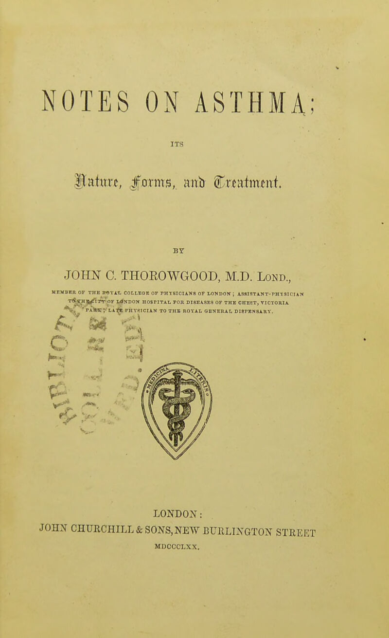 NOTES ON ASTHMA ITi3 BY JOHN C. THOEOWGOOD, M.D. Lond., UrMDER OF THE n«Yi,l, COLLtOE QV PHYSICIANS OF LONDON ; ASSISTINT-PHTSICIAN TlS^HIIl^TT'Or LdNDON HOSPITAL FOIl DISEASES OF THE CHEST, VICTORIA o LA-fls PIIY8ICIAN TO THE ROYAL GENERAL DISPENSARY. LONDON: JOHN CHURCHILL & SONS, NEW BURLINGTON STREE MDCCCLXX.
