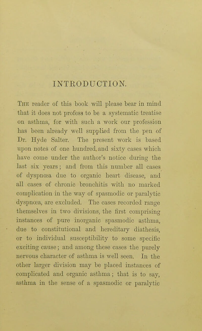 INTRODUCTION. The reader of tliis book will please bear in mind that it does not profess to be a systematic treatise on asthma, for with such a work our profession has been already well supplied from the pen of Dr. Hyde Salter. The present work is based upon notes of one hundred, and sixty cases which have come tinder the author's notice dm-ing the last six years ; and from this number all cases of dyspnoea due to organic heart disease, and all cases of chronic bronchitis with no marked complication in the way of spasmodic or paralytic dyspnoea, are excluded. The cases recorded range themselves in two divisions, the first comprising instances of pure inorganic spasmodic asthma, due to constitutional and hereditaiy diathesis, or to individual susceptibility to some specific exciting cause; and among these cases the purely nervous character of asthma is well seen. In the other larger division may be placed instances of complicated and organic asthma; that is to say, asthma in the sense of a spasmodic or paralytic