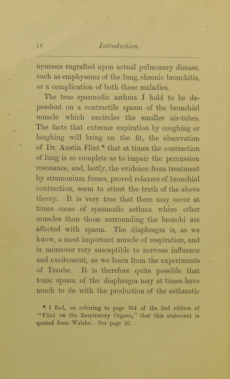 neurosis engrafted upon actual pulmonary disease, such as emphysema of the lung, chronic Lroncliitis, or a complication of both these maladies. The true spasmodic asthma I hold to be de- pendent on a contractile spasm of the bronchial muscle which encircles the smaller air-tubes. The facts that extreme expiration by coughing or laughing will bring on the fit, the observation of Dr. Austin Flint * that at times the contraction of lung is so complete as to impair the percussion resonance, and, lastly, the evidence from treatment by stramonium fumes, proved relaxers of bronchial contraction, seem to attest the truth of the above theory. It is very true that there may occur at times cases of spasmodic asthma where other muscles than those surrounding the bronchi are affected with spasm. The diapln-agm is, as we know, a most important muscle of respiration, and is moreover very susceptible to nervous influence and excitement, as we learn from the experiments of Traube. It is therefore quite possible that tonic spasm of the diaphragm may at times have much to do with the production of the asthmatic * I find, on referring to page 364 of the 2nd edition of Flint on the Respiratory Organs, that this statement is quoted from VValshe. See page 26.