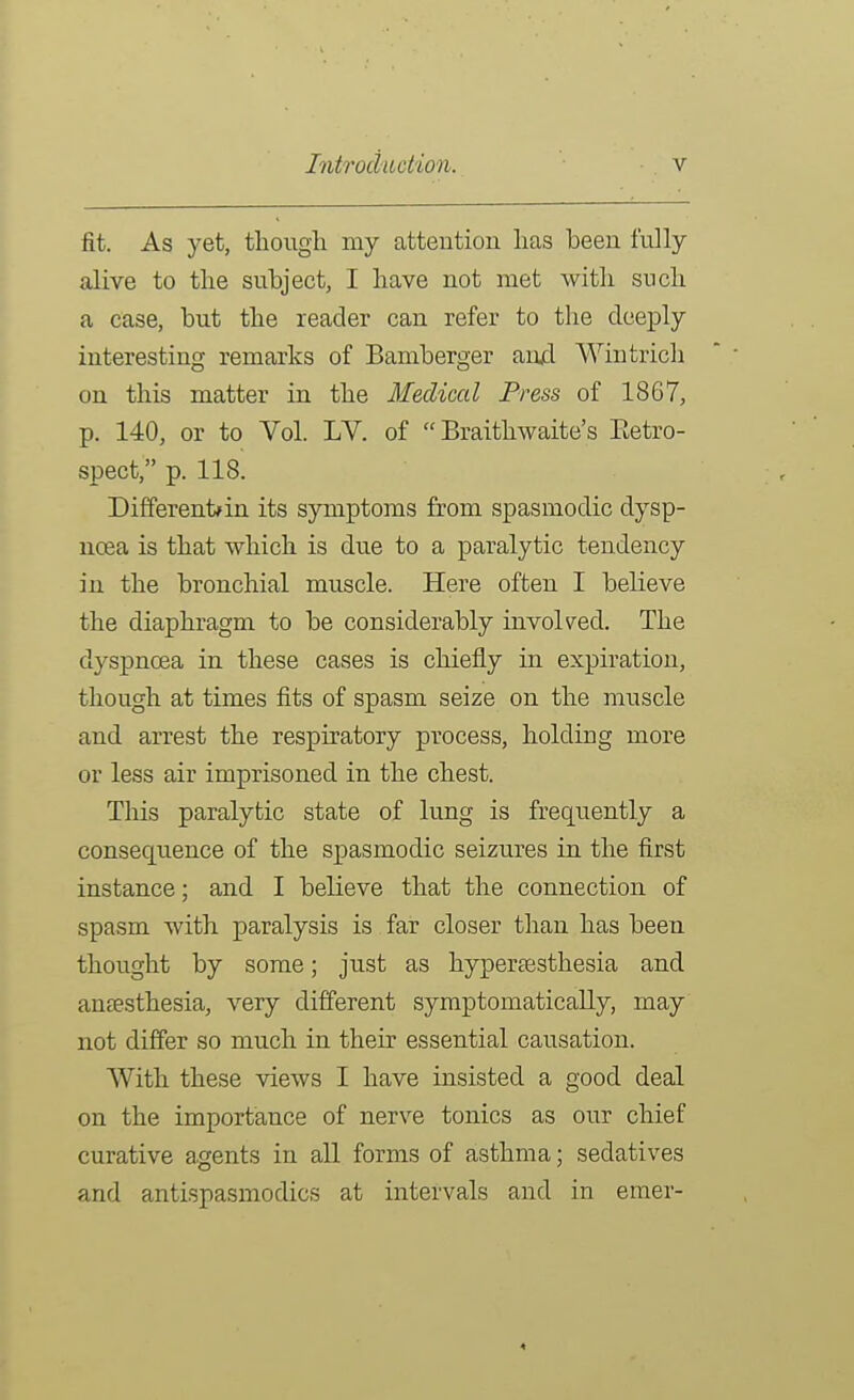 fit. As yet, though my attention has been fully alive to the subject, I have not met with such a case, but the reader can refer to the deeply interesting remarks of Bamberger and Wintrich on this matter in the Medical Press of 1867, p. 140, or to Vol. LV. of  Braithwaite's Eetro- spect, p. 118. Differentfin its symptoms from spasmodic dysp- noea is that which is due to a paralytic tendency in the bronchial muscle. Here often I believe the diaphragm to be considerably involved. The dyspnoea in these cases is chiefly in expiration, though at times fits of spasm seize on the muscle and arrest the respiratory process, holding more or less air imprisoned in the chest. This paralytic state of lung is frequently a consequence of the spasmodic seizures in the first instance; and I believe that the connection of spasm with paralysis is far closer than has been thought by some; just as hyperassthesia and anesthesia, very different symptomatically, may not differ so much in their essential causation. With these views I have insisted a good deal on the importance of nerve tonics as our chief curative agents in all forms of asthma; sedatives and antispasmodics at intervals and in emer-