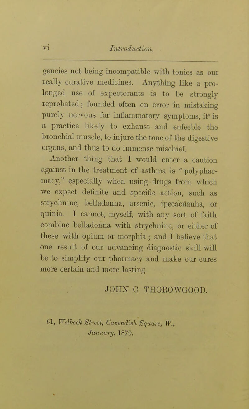 gencies not being incompatible with tonics as our really curative medicines. Anything lilce a pro- longed use of expectorants is to be strongly reprobated; founded often on error in mistaking purely nervous for inflammatory symptoms, itr is a practice likely to exhaust and enfeeble the bronchial muscle, to injure the tone of the digestive organs, and thus to do immense mischief Another thing that I would enter a caution against in the treatment of asthma is polyphar- macy, especially when using drugs from which we expect definite and specific action, such as strychnine, belladonna, arsenic, ipecacuanlia, or quinia. I cannot, myself, with any sort of faith combine belladonna with strychnine, or either of these with opium or morphia; and I believe that one result of our advancing diagnostic skill will be to simplify our pharmacy and make our cures more certain and more lastins. JOHX C. THOEOWGQOD. 61, Welhech Street, Cavendish Square, W., January, 1870.