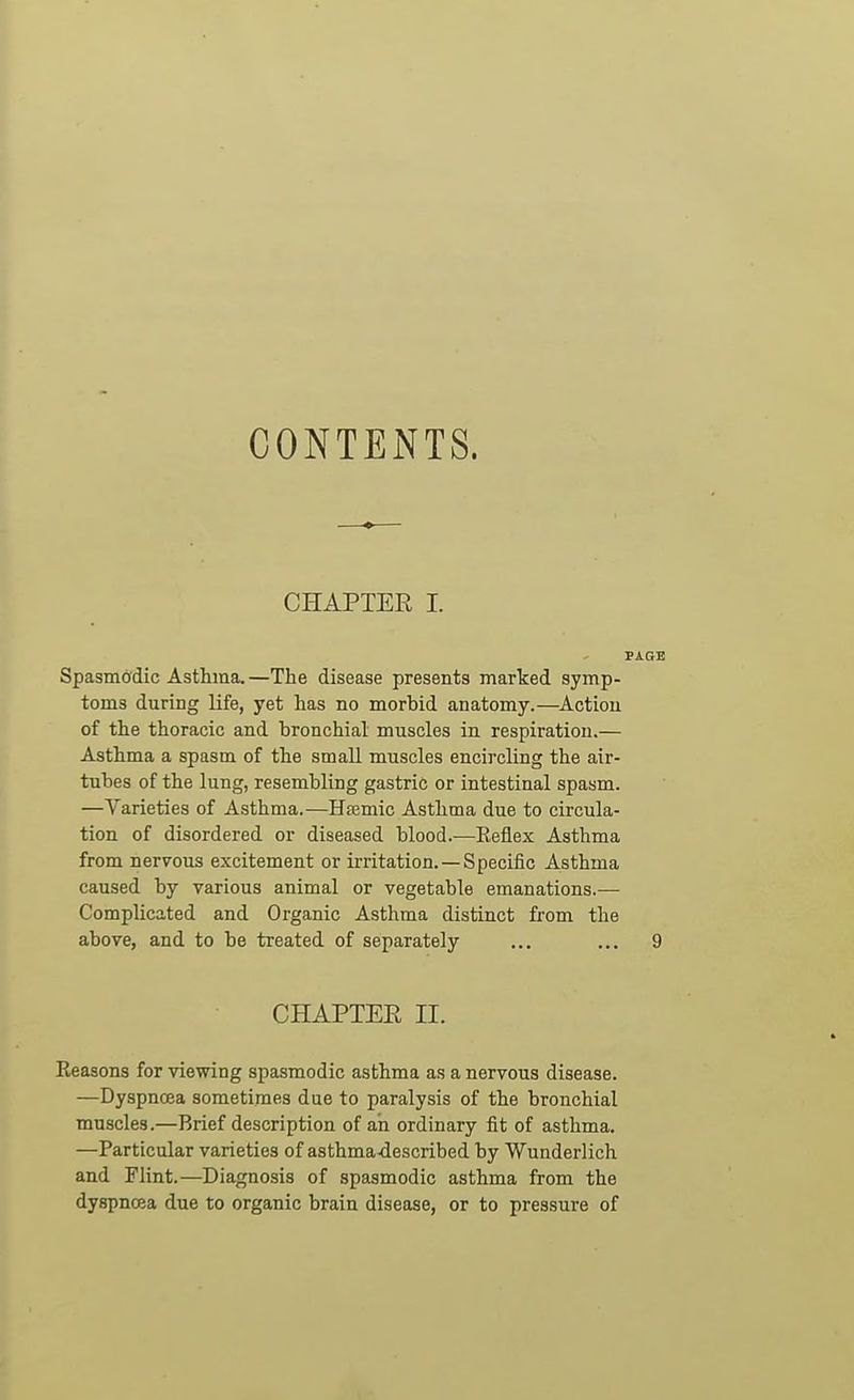 CONTENTS. CHAPTER I. PAGE Spasmddic Asthma. —The disease presents marked symp- toms during life, yet has no morbid anatomy.—Action of the thoracic and bronchial muscles in respiration.— Asthma a spasm of the small muscles encircling the air- tubes of the lung, resembling gastric or intestinal spasm. —Varieties of Asthma.—HsBmic Asthma due to circula- tion of disordered or diseased blood.-—Reflex Asthma from nervous excitement or ii-ritation. —Specific Asthma caused by various animal or vegetable emanations.— Complicated and Organic Asthma distinct from the above, and to be treated of separately ... ... 9 CHAPTEE II. Keasons for viewing spasmodic asthma as a nervous disease. —Dyspnoea sometimes due to paralysis of the bronchial muscles.—Brief description of ah ordinary fit of asthma. —Particular varieties of asthma-described by Wunderlich and Flint.—Diagnosis of spasmodic asthma from the dyspnoea due to organic brain disease, or to pressure of