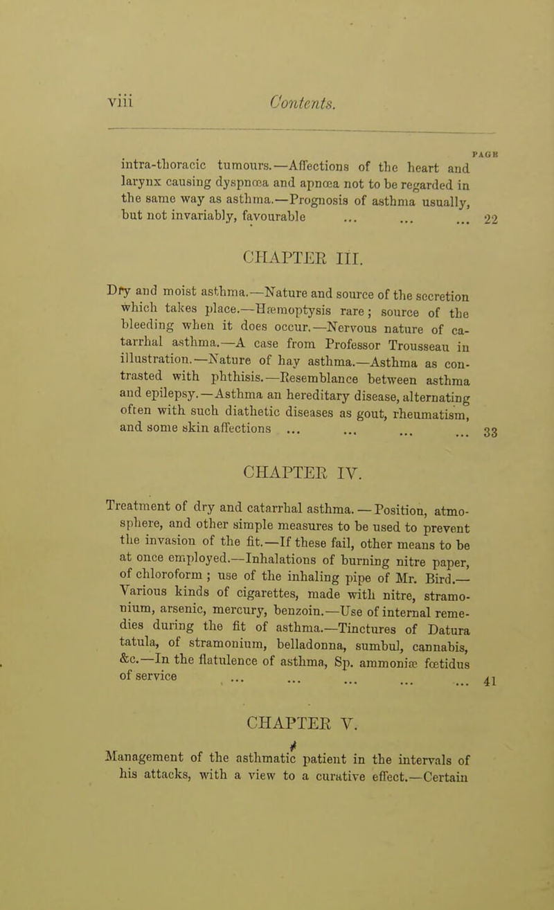 intra-tiloracic tumours.—Affections of tlie heart and larynx causing dyspnma and apnooa not to be regarded in the same way as asthma.—Prognosis of asthma usually, hut not invariably, favourable ... ... ... 22 CHAPTER III. Dry and moist asthma.—Nature and source of the secretion which takes place.—Hremoptj'sis rare; source of the bleeding when it does occur.—Nervous nature of ca- tarrhal asthma.—A case from Professor Trousseau in illustration.—Nature of hay asthma.—Asthma as con- trasted with phthisis.—Resemblance between asthma and epilepsy.—Asthma an hereditary disease, alternating often with such diathetic diseases as gout, rheumatism, and some skin affections ... CHAPTER IV. Treatment of dry and catarrhal asthma. — Position, atmo- sphere, and other simple measures to be used to prevent the invasion of the fit.—If these fail, other means to be at once employed.—Inhalations of burning nitre paper, of chloroform ; use of the inhaling pipe of Mr. Bird.—^ Various kinds of cigarettes, made with nitre, stramo- nium, arsenic, mercury, benzoin.—Use of internal reme- dies during the fit of asthma.—Tinctures of Datura tatula, of stramonium, belladonna, sumbul, cannabis, &c.—In the flatulence of asthma, Sp. ammonia- fcetidus of service CHAPTER V. Management of the asthmatic patient in the intervals of his attacks, with a view to a curative effect.—Certain