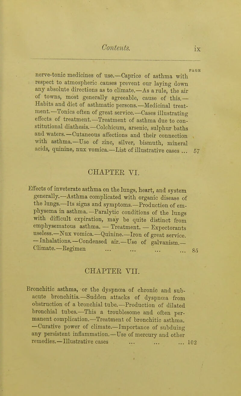 nerve-tonic medicines of use.—Caprice of asthma with respect to atmospheric causes prevent our laying down any absolute directions as to climate.—As a rule, the air of towns, most generally agreeable, cause of this.— Habits and diet of asthmatic persons.—Medicinal treat- ment—Tonics often of great service.—Cases illustrating effects of treatment—Treatment of asthma due to con- stitutional diathesis.—Colchicum, arsenic, sulphur baths and waters.—Cutaneous affections and their connection with asthma.—Use of zinc, silver, bismuth, mineral acids, quinine, nux vomica.—List of illustrative cases ... 57 CHAPTER VI. Effects of inveterate asthma on the lungs, heart, and system generally.-Asthma complicated with organic disease of the lungs.—Its signs and symptoms.—Production of em- physema in asthma. —Paralytic conditions of the lungs with difScult expiration, may be quite distinct from emphysematous asthma. — Treatment. — Expectorants useless.—Nux vomica.—Quinine.—Iron of great service. — Inhalations.—Condensed air.—Use of galvanism.— Climate.—Eegimen CHAPTER VII. Bronchitic asthma, or the dyspnoea of chronic and sub- acute bronchitis.—Sudden attacks of dyspnoea from obstruction of a bronchial tube.—Production of dilated bronchial tubes.—This a troublesome and often per- manent complication.—Treatment of bronchitic asthma. —Curative power of climate.—Importance of subduing any persistent inflammation.—Use of mercury and other remedies.—Illustrative cases ... ... ...102