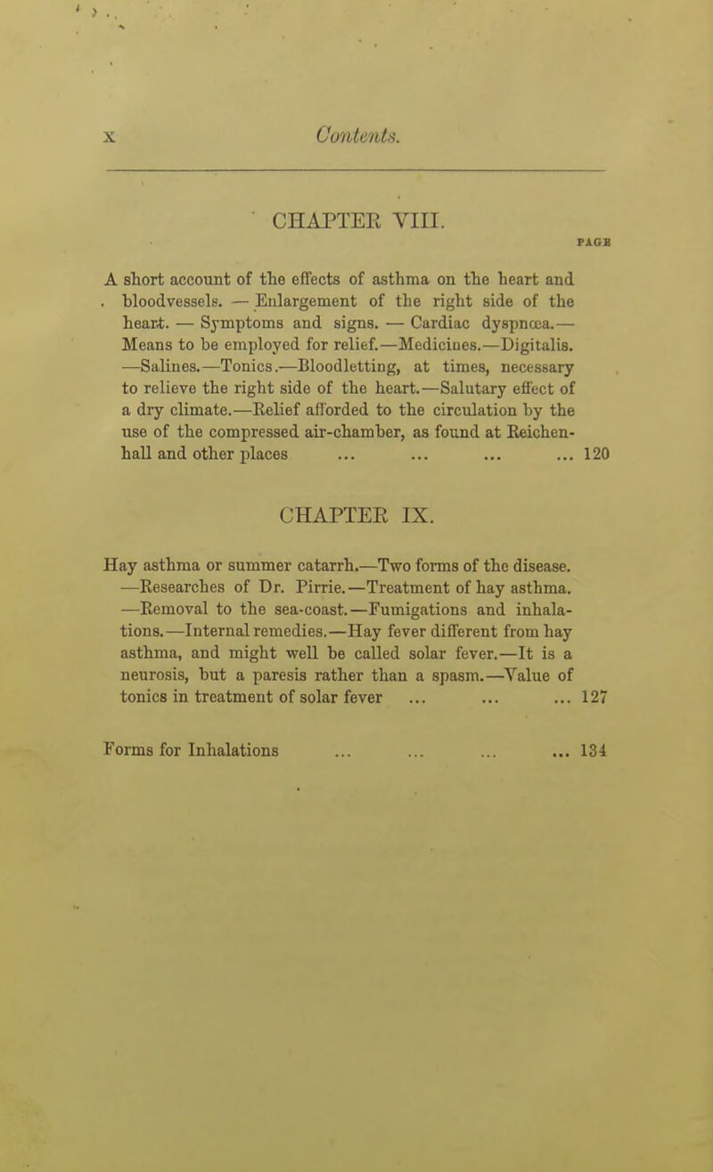 CHAPTER VIII. FACE A sliort account of the effects of asthma on the heart and . bloodvessels. — Enlargement of the right side of the hear*. — Symptoms and signs. — Cardiac dyspnoea.— Means to be employed for relief.—Medicines.—Digitalis. —Salines.—Tonics.—Bloodletting, at times, necessary to relieve the right side of the heart.—Salutary effect of a dry climate.—Eelief aflbrded to the circulation by the use of the compressed air-chamber, as found at Eeichen- hall and other places ... ... ... ... 120 CHAPTER IX. Hay asthma or summer catarrh.—Two forms of the disease. —Eesearches of Dr. Pirrie.—Treatment of hay asthma. —Eemoval to the sea-coast.—Fumigations and inhala- tions.—Internal remedies.—Hay fever different from hay asthma, and might well be called solar fever.—It is a neurosis, but a paresis rather than a spasm.—Value of tonics in treatment of solar fever ... ... ... 127 Forms for Inhalations 134