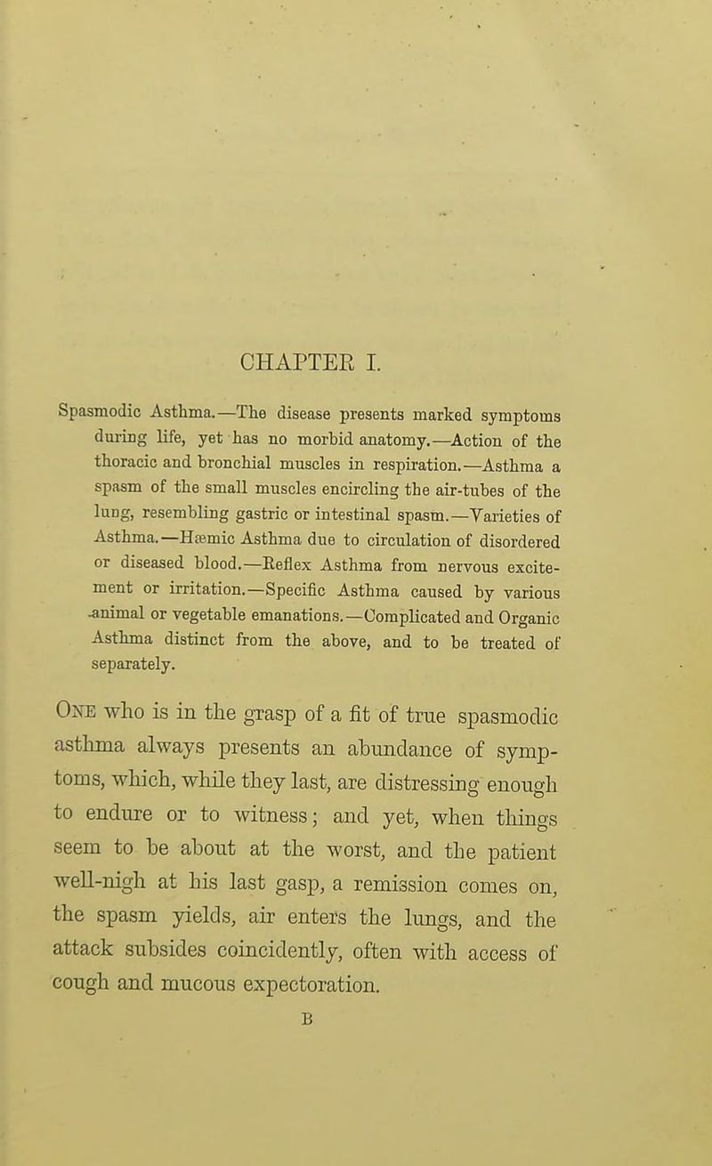 CHAPTER I. Spasmodic Asthma.—The disease presents marked symptoms during life, yet has no morbid anatomy.—Action of the thoracic and bronchial muscles in respiration.—Asthma a spasm of the small muscles encircling the air-tubes of the lung, resembling gastric or intestinal spasm.—Varieties of Asthma.—Hffimic Asthma due to circulation of disordered or diseased blood.—Eeflex Asthma from nervous excite- ment or irritation.-Specific Asthma caused by various .animal or vegetable emanations.—Complicated and Organic Asthma distinct from the above, and to be treated of separately. One who is in the grasp of a fit of true spasmodic asthma always presents an abundance of symp- toms, which, while they last, are distressing enough to endure or to witness; and yet, when things seem to be about at the worst, and the patient well-nigh at his last gasp, a remission comes on, the spasm yields, air enters the limgs, and the attack subsides coincidently, often with access of cough and mucous expectoration. B
