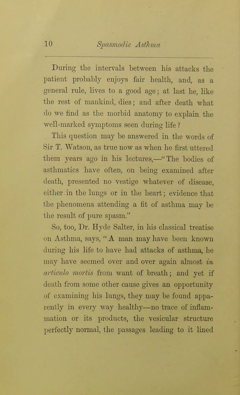 During the intervals between his attacks the patient xDrobably enjoys fair health, and, as a general rule, lives to a good age; at last he, like the rest of mankind, dies; and after death what do we find as tbe morbid anatomy to explain the well-marlced symptoms seen during life ? This question may be answered in the words of Sir T. Watson, as true now as when he first uttered them years ago in his lectures,—The bodies of asthmatics have often, on being examined after death, presented no vestige whatever of disease, either in the lungs or in the heart; evidence that the phenomena attending a fit of asthma may be the result of pure spasm. So, too, Dr. Hyde Salter, in his classical treatise on Asthma, says, A man may liave been known during his life to have had attacks of asthma, he may have seemed over and over again almost in articulo mortis from want of breath; and yet if death from some other cause gives an opportunity of examining his lungs, they may be found appa- rently in every way healthy—no trace of inflam- mation or its products, the vesicular structure perfectly normal, the passages leading to it lined