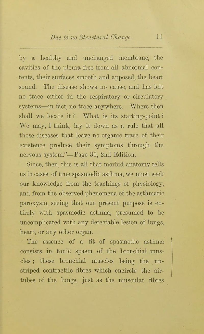 by a liealtliy and iinclianged membrane, the cavities of the pleura free from all abnormal con- tents, their surfaces smooth and apposed, the heart sound. The disease sliows no cause, and has left no trace either in the respiratory or circu.latory systems—in fact, no trace anywhere. Where then shall we locate it ? What is its starting-point ? We may, I think, lay it down as a rule that all those diseases that leave no organic trace of their existence produce their symptoms through the nervous system.—Page 30, 2nd Edition. Since, then, this is all that morbid anatomy tells lis in cases of true spasmodic asthma, we must seek our knowledge from the teachings of physiology, and from the observed phenomena of the asthmatic paroxysm, seeing that our present purpose is en- tirely with spasmodic asthma, presumed to be uncomplicated with any detectable lesion of lungs, heart, or any other organ. The essence of a fit of spasmodic asthma consists in tonic spasm of the bronchial mus- cles ; these bronchial muscles being the un- striped contractile fibres which encircle the air- tubes of the lungs, jusfc as the muscular fibres