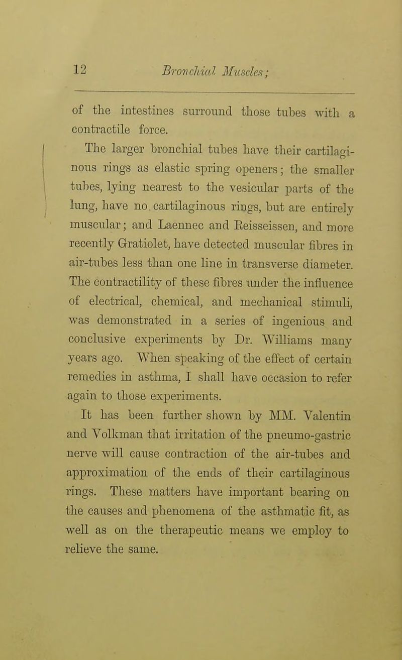Br on cldtd Muscleft; of the intestines surround those tubes with a contractile force. The larger bronchial tubes have their cartilagi- nous rings as elastic spring openers; the smaller tubes, lying nearest to the vesicular parts of the lung, have no, cartilaginous rings, but are entirely muscular; and Laennec and Eeisseissen, and more recently Gratiolet, have detected muscular fibres in air-tubes less than one line in transverse diameter. The contractility of these fibres under the influence of electrical, chemical, and mechanical stimuli, Avas demonstrated in a series of ingenious and conclusive experiments by Dr. Williams many years ago. When speaking of the effect of certain remedies in asthma, I shall have occasion to refer again to those experiments. It has been further shown by MM. Valentin and Volkman that irritation of the pneumo-gastric nerve will cause contraction of the air-tubes and approximation of the ends of their cartilaginous rings. These matters have important bearing on the causes and phenomena of the asthmatic fit, as well as on the therapeutic means we employ to relieve the same.