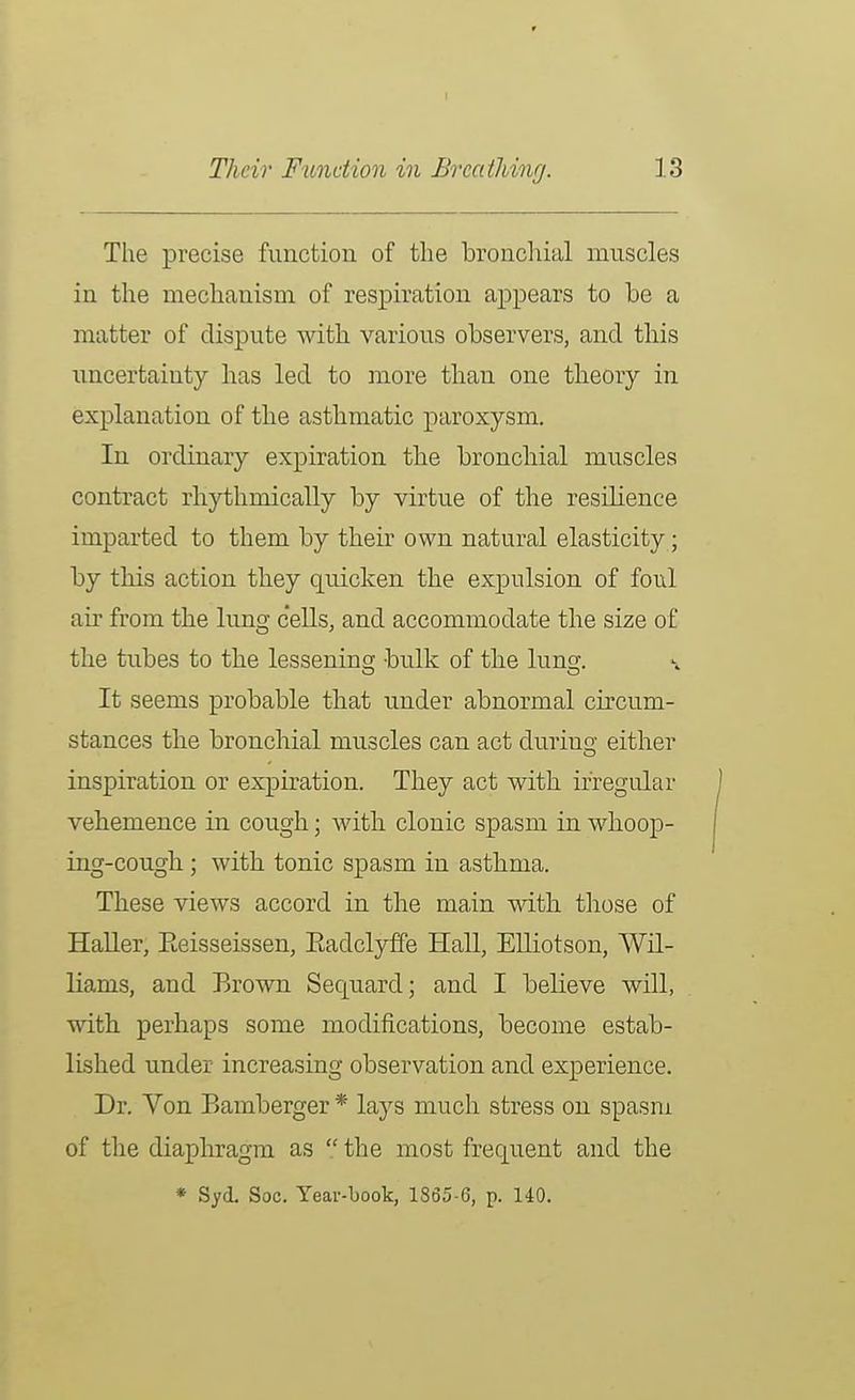 The precise function of the bronchial muscles in the mechanism of respiration a]ppears to be a matter of dispute with various observers, and this uncertainty has led to more tban one theory in explanation of the asthmatic paroxysm. In ordinary expiration the bronchial muscles contract rhythmically by virtue of the resihence imparted to them by their own natural elasticity; by this action they quicken the expulsion of foul air from the lung cells, and accommodate the size of the tubes to the lessening bulk of the lung. It seems probable that under abnormal circum- stances the bronchial muscles can act during either inspiration or expiration. They act with irregular vehemence in cough; with clonic spasm in whoop- ing-cough ; with tonic spasm in asthma. These views accord in the main with those of HaUer, Eeisseissen, Eadclyffe Hall, Elliotson, Wil- liams, and Brown Sequard; and I believe wUl, with perhaps some modifications, become estab- lished under increasing observation and experience. Dr. Von Bamberger * lays much stress on spasm of the diaphragm as  the most frequent and the * Syd. Soc. Year-book, 1865-6, p. 140.