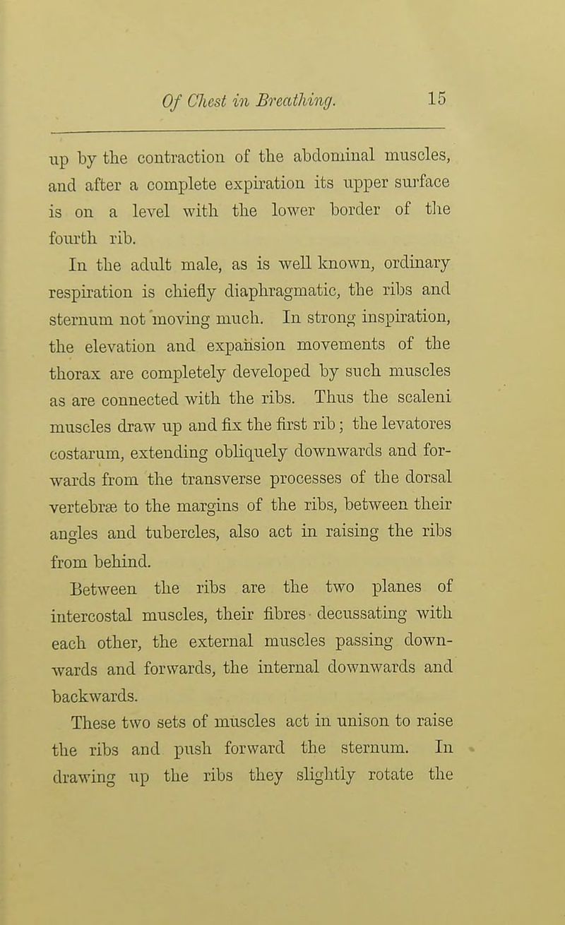 Of Chest in Breathing. up by the contraction of the abdominal muscles, and after a complete expiration its upper surface is on a level with the lower border of tlie fourth rib. In the adult male, as is well known, ordinary- respiration is chiefly diaphragmatic, the ribs and sternum not moving much. In strong inspiration, the elevation and expansion movements of the thorax are completely developed by such muscles as are connected with the ribs. Thus the scaleni muscles draw up and fix the first rib; the levatores costarum, extending obliquely downwards and for- wards from the transverse processes of the dorsal vertebras to the margins of the ribs, between their angles and tubercles, also act in raising the ribs from behind. Between the ribs are the two planes of intercostal muscles, their fibres decussating with each other, the external muscles passing down- wards and forwards, the internal downwards and backwards. These two sets of muscles act in unison to raise the ribs and push forward the sternum. In » drawing up the ribs they slightly rotate the