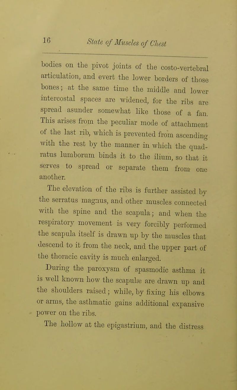 State of Muscles of Chest bodies on the pivot joints of the costo-vertebral articulation, and evert the lower borders of those bones; at the same time the middle and lower intercostal spaces are widened, for the ribs are spread asunder somewhat like those of a fan. This arises from the peculiar mode of attachment of the last rib, which is prevented from ascending with the rest by the manner in which the quad- ratus lumborum binds it to the ilium, so that it serves to spread or separate them from one another. The elevation of the ribs is further assisted by the serratus magnus, and other muscles connected with the spine and the scapula; and when the respiratory movement is very forcibly performed the scapula itself is drawn up by the muscles that descend to it from the neck, and the upper part of the thoracic cavity is much enlarged. During the paroxysm of spasmodic asthma it is well known how the scapulte are drawn up and the shoulders raised; while, by fixing his elbows or arms, the asthmatic gains additional expansive power on the ribs. The hollow at the epigastrium, and the distress
